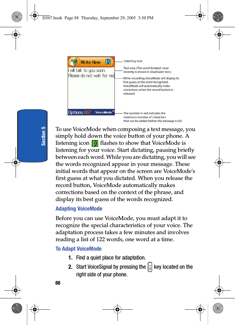 88Section 5To use VoiceMode when composing a text message, you simply hold down the voice button of your phone. A listening icon flashes to show that VoiceMode is listening for your voice. Start dictating, pausing briefly between each word. While you are dictating, you will see the words recognized appear in your message. These initial words that appear on the screen are VoiceMode's first guess at what you dictated. When you release the record button, VoiceMode automatically makes corrections based on the context of the phrase, and display its best guess of the words recognized. Adapting VoiceModeBefore you can use VoiceMode, you must adapt it to recognize the special characteristics of your voice. The adaptation process takes a few minutes and involves reading a list of 122 words, one word at a time.To Adapt VoiceMode1. Find a quiet place for adaptation.2. Start VoiceSignal by pressing the key located on the right side of your phone.D307.book Page 88 Thursday, September 29, 2005 3:50 PM