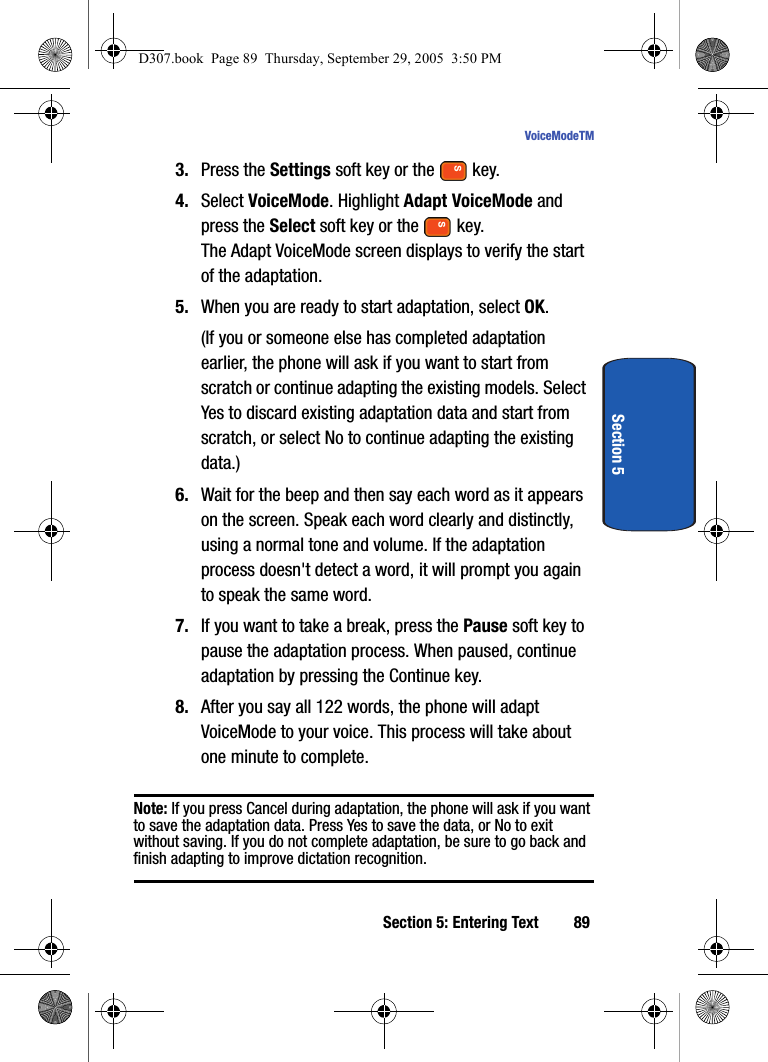Section 5: Entering Text 89VoiceModeTMSection 53. Press the Settings soft key or the key.4. Select VoiceMode. Highlight Adapt VoiceMode and press the Select soft key or the key.The Adapt VoiceMode screen displays to verify the start of the adaptation.5. When you are ready to start adaptation, select OK.(If you or someone else has completed adaptation earlier, the phone will ask if you want to start from scratch or continue adapting the existing models. Select Yes to discard existing adaptation data and start from scratch, or select No to continue adapting the existing data.)6. Wait for the beep and then say each word as it appears on the screen. Speak each word clearly and distinctly, using a normal tone and volume. If the adaptation process doesn't detect a word, it will prompt you again to speak the same word.7. If you want to take a break, press the Pause soft key to pause the adaptation process. When paused, continue adaptation by pressing the Continue key. 8. After you say all 122 words, the phone will adapt VoiceMode to your voice. This process will take about one minute to complete. Note: If you press Cancel during adaptation, the phone will ask if you want to save the adaptation data. Press Yes to save the data, or No to exit without saving. If you do not complete adaptation, be sure to go back and finish adapting to improve dictation recognition. D307.book Page 89 Thursday, September 29, 2005 3:50 PM