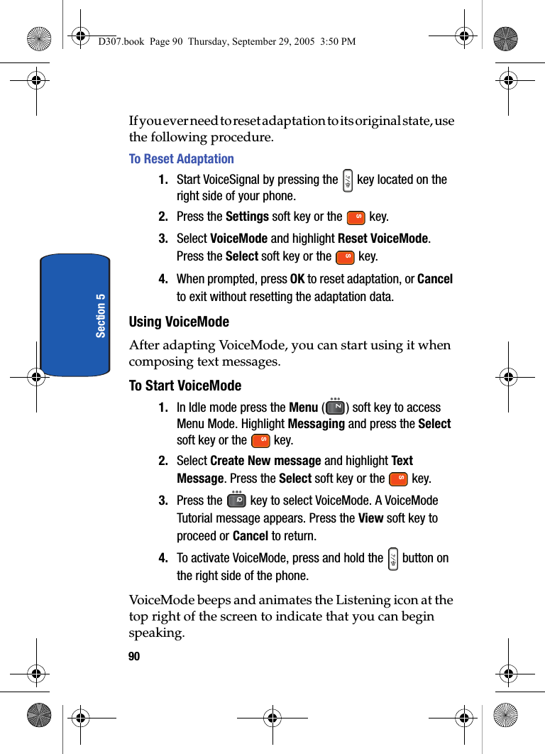 90Section 5If you ever need to reset adaptation to its original state, use the following procedure. To Reset Adaptation1. Start VoiceSignal by pressing the key located on the right side of your phone.2. Press the Settings soft key or the key.3. Select VoiceMode and highlight Reset VoiceMode. Press the Select soft key or the key.4. When prompted, press OK to reset adaptation, or Cancel to exit without resetting the adaptation data.Using VoiceModeAfter adapting VoiceMode, you can start using it when composing text messages.To Start VoiceMode1. In Idle mode press the Menu ( ) soft key to access Menu Mode. Highlight Messaging and press the Select soft key or the key.2. Select Create New message and highlight Text Message. Press the Select soft key or the key.3. Press the key to select VoiceMode. A VoiceMode Tutorial message appears. Press the View soft key to proceed or Cancel to return. 4. To activate VoiceMode, press and hold the button on the right side of the phone.VoiceMode beeps and animates the Listening icon at the top right of the screen to indicate that you can begin speaking. D307.book Page 90 Thursday, September 29, 2005 3:50 PM