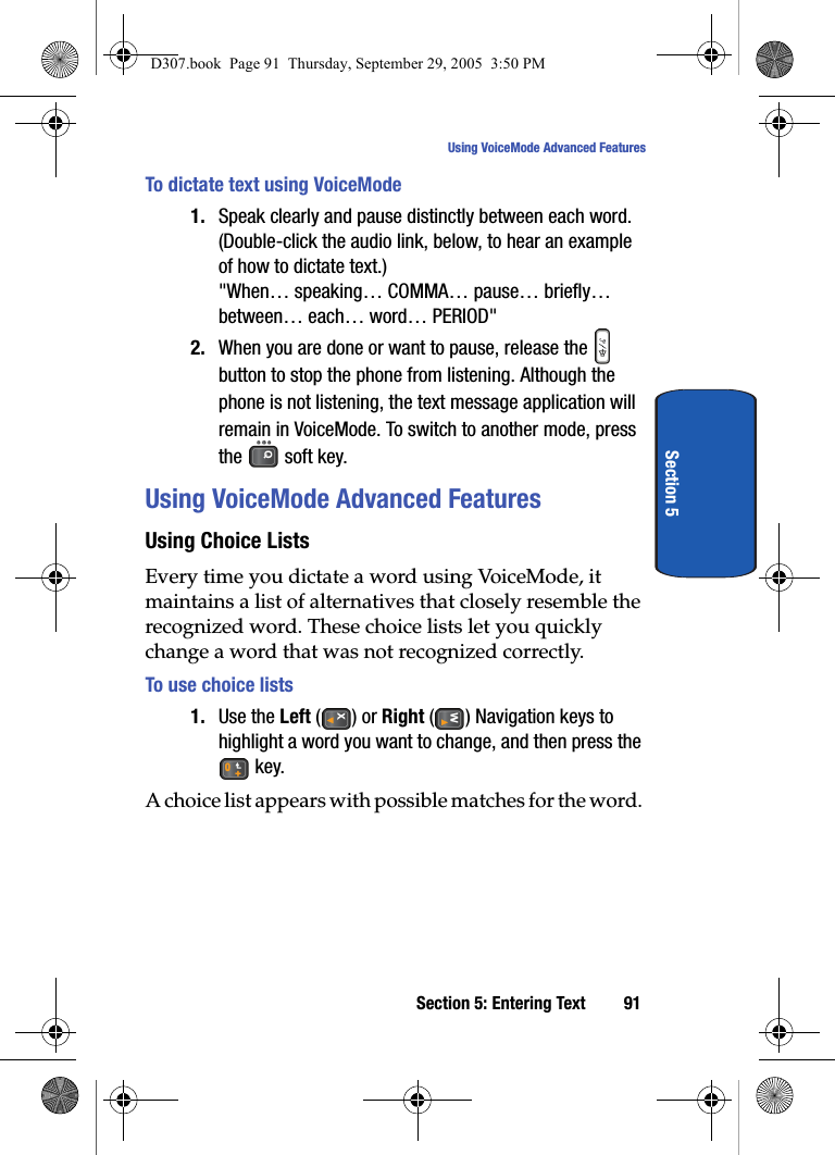 Section 5: Entering Text 91Using VoiceMode Advanced FeaturesSection 5To dictate text using VoiceMode1. Speak clearly and pause distinctly between each word.(Double-click the audio link, below, to hear an example of how to dictate text.) "When… speaking… COMMA… pause… briefly… between… each… word… PERIOD"2. When you are done or want to pause, release the button to stop the phone from listening. Although the phone is not listening, the text message application will remain in VoiceMode. To switch to another mode, press the soft key.Using VoiceMode Advanced Features Using Choice ListsEvery time you dictate a word using VoiceMode, it maintains a list of alternatives that closely resemble the recognized word. These choice lists let you quickly change a word that was not recognized correctly. To use choice lists1. Use the Left () or Right ( ) Navigation keys to highlight a word you want to change, and then press the key.A choice list appears with possible matches for the word. D307.book Page 91 Thursday, September 29, 2005 3:50 PM