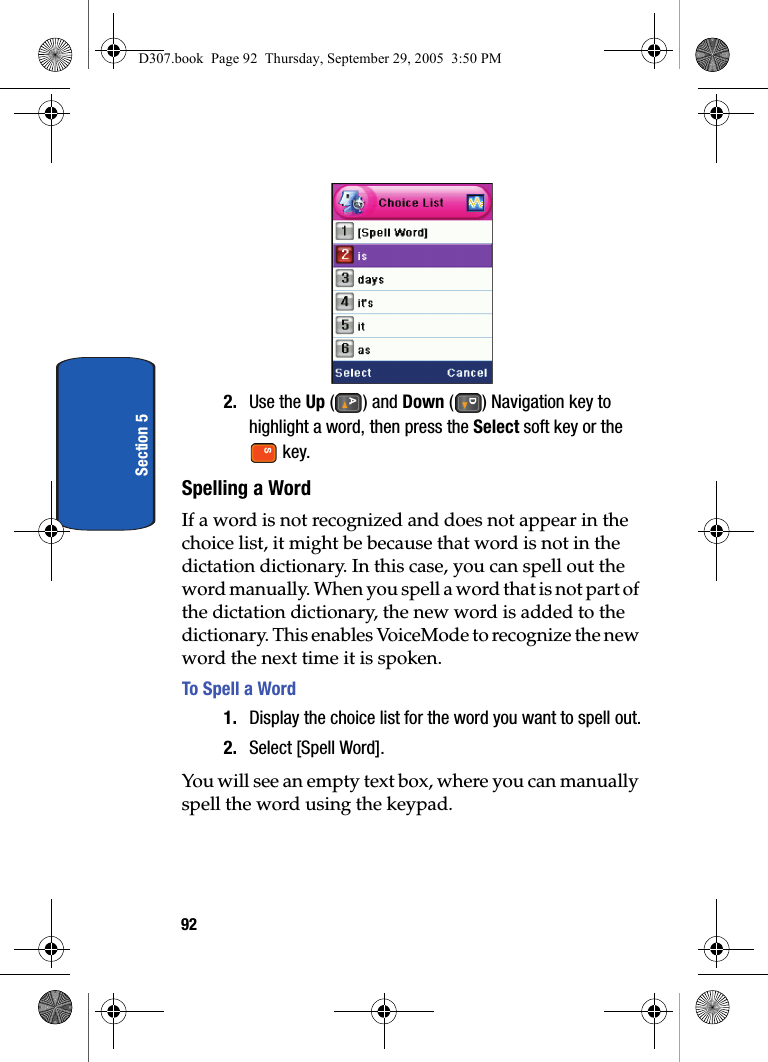 92Section 52. Use the Up () and Down ( ) Navigation key to highlight a word, then press the Select soft key or the  key.Spelling a WordIf a word is not recognized and does not appear in the choice list, it might be because that word is not in the dictation dictionary. In this case, you can spell out the word manually. When you spell a word that is not part of the dictation dictionary, the new word is added to the dictionary. This enables VoiceMode to recognize the new word the next time it is spoken.To Spell a Word1. Display the choice list for the word you want to spell out.2. Select [Spell Word].You will see an empty text box, where you can manually spell the word using the keypad.D307.book  Page 92  Thursday, September 29, 2005  3:50 PM