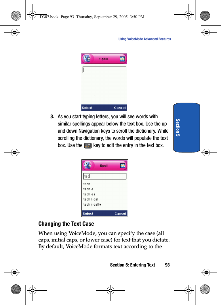 Section 5: Entering Text 93Using VoiceMode Advanced FeaturesSection 53. As you start typing letters, you will see words with similar spellings appear below the text box. Use the up and down Navigation keys to scroll the dictionary. While scrolling the dictionary, the words will populate the text box. Use the key to edit the entry in the text box.Changing the Text Case When using VoiceMode, you can specify the case (all caps, initial caps, or lower case) for text that you dictate. By default, VoiceMode formats text according to the D307.book Page 93 Thursday, September 29, 2005 3:50 PM