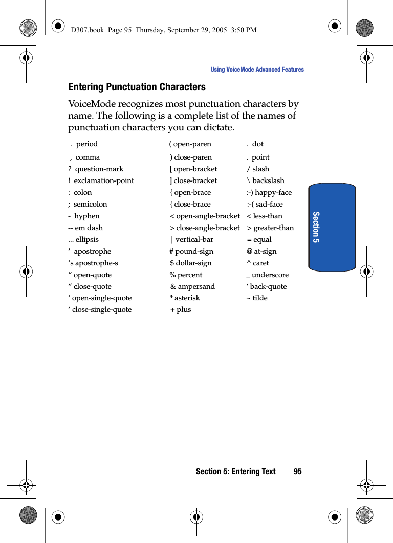 Section 5: Entering Text 95Using VoiceMode Advanced FeaturesSection 5Entering Punctuation CharactersVoiceMode recognizes most punctuation characters by name. The following is a complete list of the names of punctuation characters you can dictate. .  period ( open-paren .  dot ,  comma ) close-paren .  point?  question-mark [ open-bracket / slash!  exclamation-point ] close-bracket \ backslash:  colon { open-brace :-) happy-face;  semicolon { close-brace :-( sad-face-  hyphen &lt; open-angle-bracket &lt; less-than-- em dash &gt; close-angle-bracket &gt; greater-than... ellipsis | vertical-bar = equal‘  apostrophe # pound-sign @ at-sign‘s apostrophe-s $ dollar-sign ^ caret“ open-quote % percent _ underscore“ close-quote &amp; ampersand ‘ back-quote‘ open-single-quote * asterisk ~ tilde‘ close-single-quote + plusD307.book  Page 95  Thursday, September 29, 2005  3:50 PM