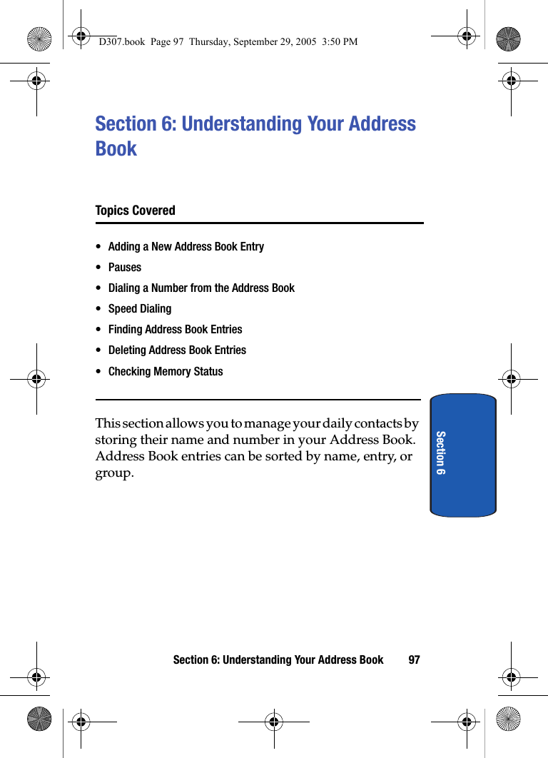 Section 6: Understanding Your Address Book 97Section 6Section 6: Understanding Your Address Book Topics Covered• Adding a New Address Book Entry•Pauses• Dialing a Number from the Address Book• Speed Dialing• Finding Address Book Entries• Deleting Address Book Entries• Checking Memory StatusThis section allows you to manage your daily contacts by storing their name and number in your Address Book. Address Book entries can be sorted by name, entry, or group.D307.book Page 97 Thursday, September 29, 2005 3:50 PM