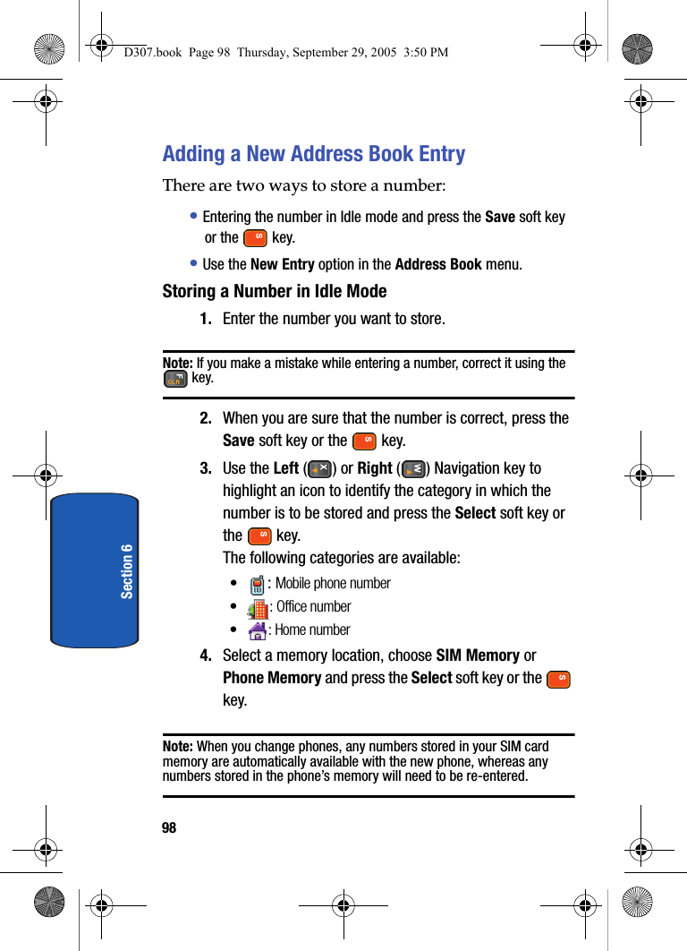 98Section 6Adding a New Address Book EntryThere are two ways to store a number:• Entering the number in Idle mode and press the Save soft key or the key.• Use the New Entry option in the Address Book menu.Storing a Number in Idle Mode1. Enter the number you want to store.Note: If you make a mistake while entering a number, correct it using the key. 2. When you are sure that the number is correct, press the Save soft key or the key.3. Use the Left ( ) or Right ( ) Navigation key to highlight an icon to identify the category in which the number is to be stored and press the Select soft key or the key.The following categories are available:•: Mobile phone number•: Office number• : Home number4. Select a memory location, choose SIM Memory or Phone Memory and press the Select soft key or the key.Note: When you change phones, any numbers stored in your SIM card memory are automatically available with the new phone, whereas any numbers stored in the phone’s memory will need to be re-entered.D307.book Page 98 Thursday, September 29, 2005 3:50 PM