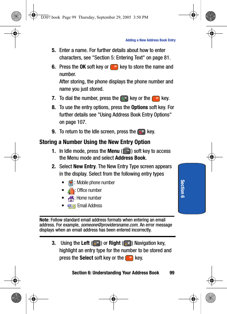 Section 6: Understanding Your Address Book 99Adding a New Address Book EntrySection 65. Enter a name. For further details about how to enter characters, see "Section 5: Entering Text" on page 81.6. Press the OK soft key or key to store the name and number.After storing, the phone displays the phone number and name you just stored.7. To dial the number, press the key or the key.8. To use the entry options, press the Options soft key. For further details see "Using Address Book Entry Options" on page 107.9. To return to the Idle screen, press the key.Storing a Number Using the New Entry Option1. In Idle mode, press the Menu ( ) soft key to access the Menu mode and select Address Book.2. Select New Entry. The New Entry Type screen appears in the display. Select from the following entry types•: Mobile phone number•: Office number• : Home number•: Email AddressNote: Follow standard email address formats when entering an email address. For example, someone@providersname.com. An error message displays when an email address has been entered incorrectly.3. Using the Left ( ) or Right ( ) Navigation key, highlight an entry type for the number to be stored and press the Select soft key or the key.D307.book Page 99 Thursday, September 29, 2005 3:50 PM
