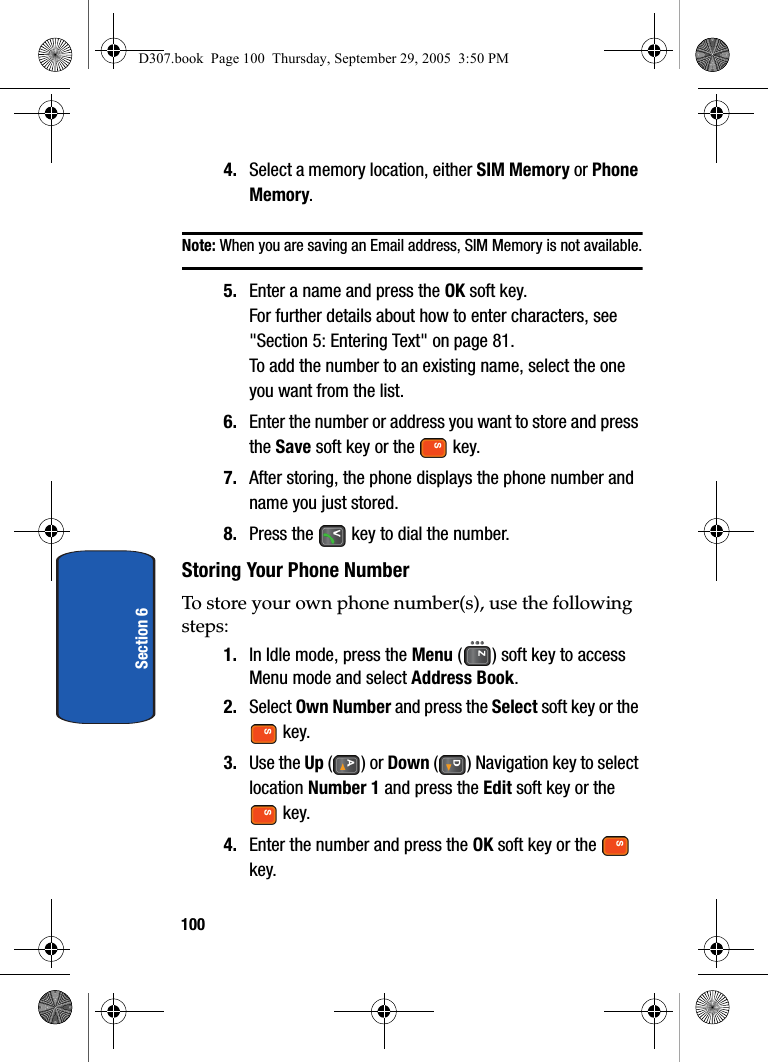 100Section 64. Select a memory location, either SIM Memory or Phone Memory.Note: When you are saving an Email address, SIM Memory is not available.5. Enter a name and press the OK soft key.For further details about how to enter characters, see "Section 5: Entering Text" on page 81.To add the number to an existing name, select the one you want from the list.6. Enter the number or address you want to store and press the Save soft key or the key.7. After storing, the phone displays the phone number and name you just stored.8. Press the key to dial the number.Storing Your Phone NumberTo store your own phone number(s), use the following steps:1. In Idle mode, press the Menu ( ) soft key to access Menu mode and select Address Book.2. Select Own Number and press the Select soft key or the key.3. Use the Up () or Down ( ) Navigation key to select location Number 1 and press the Edit soft key or the key.4. Enter the number and press the OK soft key or the key.D307.book Page 100 Thursday, September 29, 2005 3:50 PM
