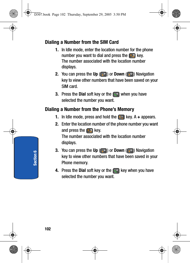 102Section 6Dialing a Number from the SIM Card1. In Idle mode, enter the location number for the phone number you want to dial and press the key.The number associated with the location number displays.2. You can press the Up () or Down () Navigation key to view other numbers that have been saved on your SIM card.3. Press the Dial soft key or the when you have selected the number you want.Dialing a Number from the Phone’s Memory1. In Idle mode, press and hold the key. A + appears.2. Enter the location number of the phone number you want and press the key.The number associated with the location number displays.3. You can press the Up () or Down () Navigation key to view other numbers that have been saved in your Phone memory.4. Press the Dial soft key or the key when you have selected the number you want.D307.book Page 102 Thursday, September 29, 2005 3:50 PM