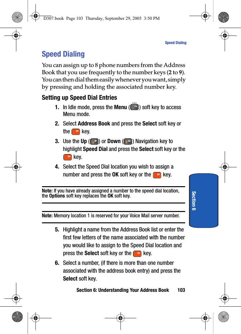 Section 6: Understanding Your Address Book 103Speed DialingSection 6Speed DialingYou can assign up to 8 phone numbers from the Address Book that you use frequently to the number keys (2 to 9). You can then dial them easily whenever you want, simply by pressing and holding the associated number key.Setting up Speed Dial Entries1. In Idle mode, press the Menu ( ) soft key to access Menu mode. 2. Select Address Book and press the Select soft key or the key.3. Use the Up () or Down ( ) Navigation key to highlight Speed Dial and press the Select soft key or the key.4. Select the Speed Dial location you wish to assign a number and press the OK soft key or the key.Note: If you have already assigned a number to the speed dial location, the Options soft key replaces the OK soft key. Note: Memory location 1 is reserved for your Voice Mail server number.5. Highlight a name from the Address Book list or enter the first few letters of the name associated with the number you would like to assign to the Speed Dial location and press the Select soft key or the key.6. Select a number, (if there is more than one number associated with the address book entry) and press the Select soft key.D307.book Page 103 Thursday, September 29, 2005 3:50 PM