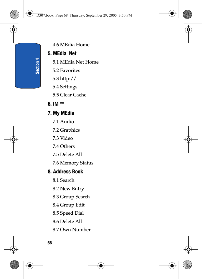 Section 4684.6 MEdia Home5. MEdia Net5.1 MEdia Net Home5.2 Favorites5.3 http://5.4 Settings5.5 Clear Cache6. IM **7. My MEdia7.1 Audio7.2 Graphics7.3 Video7.4 Others7.5 Delete All7.6 Memory Status8. Address Book8.1 Search8.2 New Entry8.3 Group Search8.4 Group Edit8.5 Speed Dial8.6 Delete All8.7 Own NumberD307.book Page 68 Thursday, September 29, 2005 3:50 PM