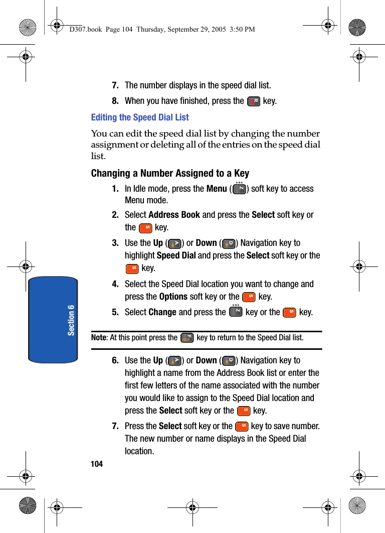 104Section 67. The number displays in the speed dial list.8. When you have finished, press the key.Editing the Speed Dial ListYou can edit the speed dial list by changing the number assignment or deleting all of the entries on the speed dial list.Changing a Number Assigned to a Key1. In Idle mode, press the Menu ( ) soft key to access Menu mode.2. Select Address Book and press the Select soft key or the key.3. Use the Up () or Down ( ) Navigation key to highlight Speed Dial and press the Select soft key or the key.4. Select the Speed Dial location you want to change and press the Options soft key or the key. 5. Select Change and press the key or the key.Note: At this point press the key to return to the Speed Dial list.6. Use the Up () or Down ( ) Navigation key to highlight a name from the Address Book list or enter the first few letters of the name associated with the number you would like to assign to the Speed Dial location and press the Select soft key or the key.7. Press the Select soft key or the key to save number. The new number or name displays in the Speed Dial location.D307.book Page 104 Thursday, September 29, 2005 3:50 PM