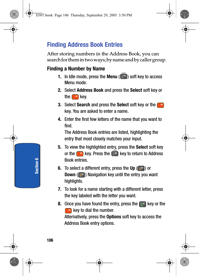 106Section 6Finding Address Book EntriesAfter storing numbers in the Address Book, you can search for them in two ways; by name and by caller group.Finding a Number by Name1. In Idle mode, press the Menu ( ) soft key to access Menu mode.2. Select Address Book and press the Select soft key or the key.3. Select Search and press the Select soft key or the key. You are asked to enter a name.4. Enter the first few letters of the name that you want to find.The Address Book entries are listed, highlighting the entry that most closely matches your input.5. To view the highlighted entry, press the Select soft key or the key. Press the key to return to Address Book entries. 6. To select a different entry, press the Up () or Down ( ) Navigation key until the entry you want highlights.7. To look for a name starting with a different letter, press the key labeled with the letter you want.8. Once you have found the entry, press the key or the key to dial the number.Alternatively, press the Options soft key to access the Address Book entry options.D307.book Page 106 Thursday, September 29, 2005 3:50 PM