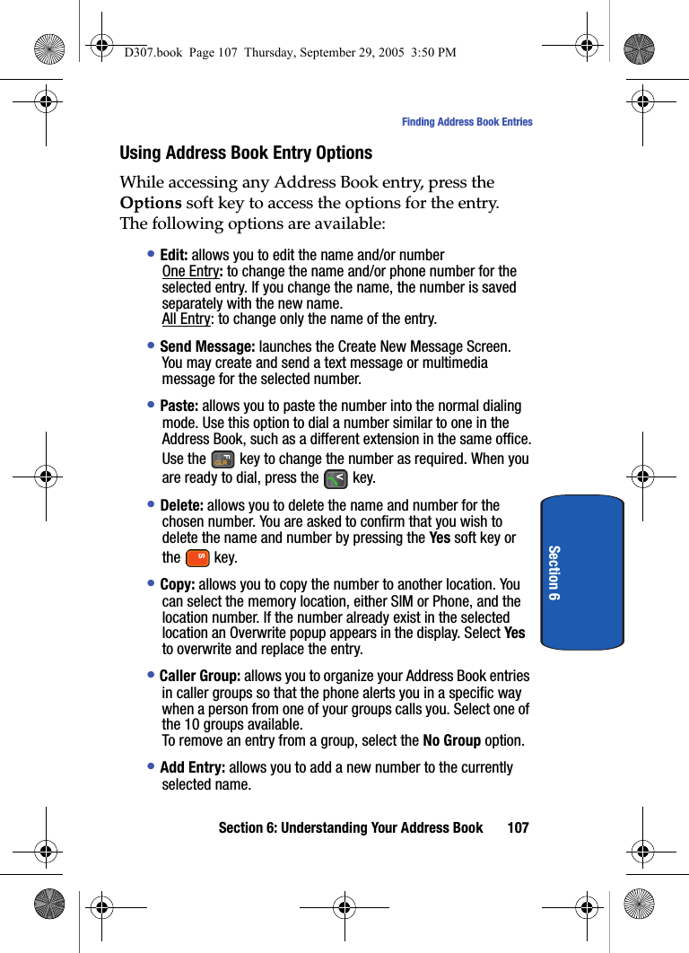 Section 6: Understanding Your Address Book 107Finding Address Book EntriesSection 6Using Address Book Entry OptionsWhile accessing any Address Book entry, press the Options soft key to access the options for the entry.The following options are available:• Edit: allows you to edit the name and/or numberOne Entry: to change the name and/or phone number for the selected entry. If you change the name, the number is saved separately with the new name.All Entry: to change only the name of the entry.• Send Message: launches the Create New Message Screen. You may create and send a text message or multimedia message for the selected number.• Paste: allows you to paste the number into the normal dialing mode. Use this option to dial a number similar to one in the Address Book, such as a different extension in the same office.Use the key to change the number as required. When you are ready to dial, press the key. • Delete: allows you to delete the name and number for the chosen number. You are asked to confirm that you wish to delete the name and number by pressing the Yes soft key or the key.• Copy: allows you to copy the number to another location. You can select the memory location, either SIM or Phone, and the location number. If the number already exist in the selected location an Overwrite popup appears in the display. Select Yes to overwrite and replace the entry.• Caller Group: allows you to organize your Address Book entries in caller groups so that the phone alerts you in a specific way when a person from one of your groups calls you. Select one of the 10 groups available.To remove an entry from a group, select the No Group option.• Add Entry: allows you to add a new number to the currently selected name.D307.book Page 107 Thursday, September 29, 2005 3:50 PM