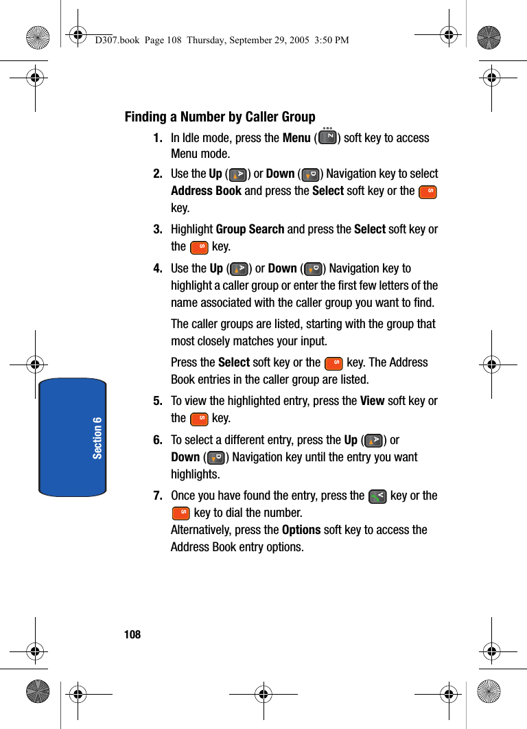 108Section 6Finding a Number by Caller Group1. In Idle mode, press the Menu ( ) soft key to access Menu mode.2. Use the Up () or Down ( ) Navigation key to select Address Book and press the Select soft key or the key.3. Highlight Group Search and press the Select soft key or the key. 4. Use the Up () or Down ( ) Navigation key to highlight a caller group or enter the first few letters of the name associated with the caller group you want to find.The caller groups are listed, starting with the group that most closely matches your input.Press the Select soft key or the key. The Address Book entries in the caller group are listed.5. To view the highlighted entry, press the View soft key or the key.6. To select a different entry, press the Up () or Down ( ) Navigation key until the entry you want highlights.7. Once you have found the entry, press the key or the key to dial the number.Alternatively, press the Options soft key to access the Address Book entry options.D307.book Page 108 Thursday, September 29, 2005 3:50 PM