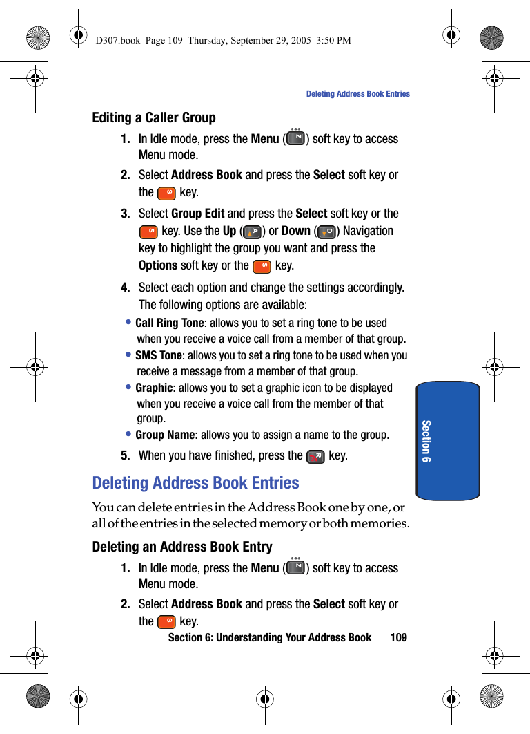 Section 6: Understanding Your Address Book 109Deleting Address Book EntriesSection 6Editing a Caller Group1. In Idle mode, press the Menu ( ) soft key to access Menu mode.2. Select Address Book and press the Select soft key or the key.3. Select Group Edit and press the Select soft key or the key. Use the Up () or Down () Navigation key to highlight the group you want and press the Options soft key or the key.4. Select each option and change the settings accordingly. The following options are available:• Call Ring Tone: allows you to set a ring tone to be used when you receive a voice call from a member of that group.• SMS Tone: allows you to set a ring tone to be used when you receive a message from a member of that group.• Graphic: allows you to set a graphic icon to be displayed when you receive a voice call from the member of that group.• Group Name: allows you to assign a name to the group. 5. When you have finished, press the key.Deleting Address Book EntriesYou can delete entries in the Address Book one by one, or all of the entries in the selected memory or both memories.Deleting an Address Book Entry1. In Idle mode, press the Menu ( ) soft key to access Menu mode.2. Select Address Book and press the Select soft key or the key.D307.book Page 109 Thursday, September 29, 2005 3:50 PM