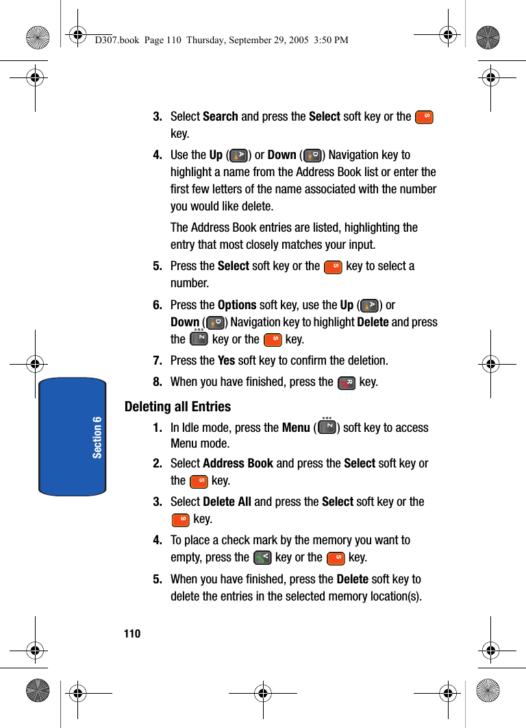 110Section 63. Select Search and press the Select soft key or the key.4. Use the Up () or Down ( ) Navigation key to highlight a name from the Address Book list or enter the first few letters of the name associated with the number you would like delete.The Address Book entries are listed, highlighting the entry that most closely matches your input.5. Press the Select soft key or the key to select a number. 6. Press the Options soft key, use the Up () or Down ( ) Navigation key to highlight Delete and press the key or the key.7. Press the Yes soft key to confirm the deletion.8. When you have finished, press the key.Deleting all Entries1. In Idle mode, press the Menu ( ) soft key to access Menu mode.2. Select Address Book and press the Select soft key or the key.3. Select Delete All and press the Select soft key or the key.4. To place a check mark by the memory you want to empty, press the key or the key.5. When you have finished, press the Delete soft key to delete the entries in the selected memory location(s).D307.book Page 110 Thursday, September 29, 2005 3:50 PM