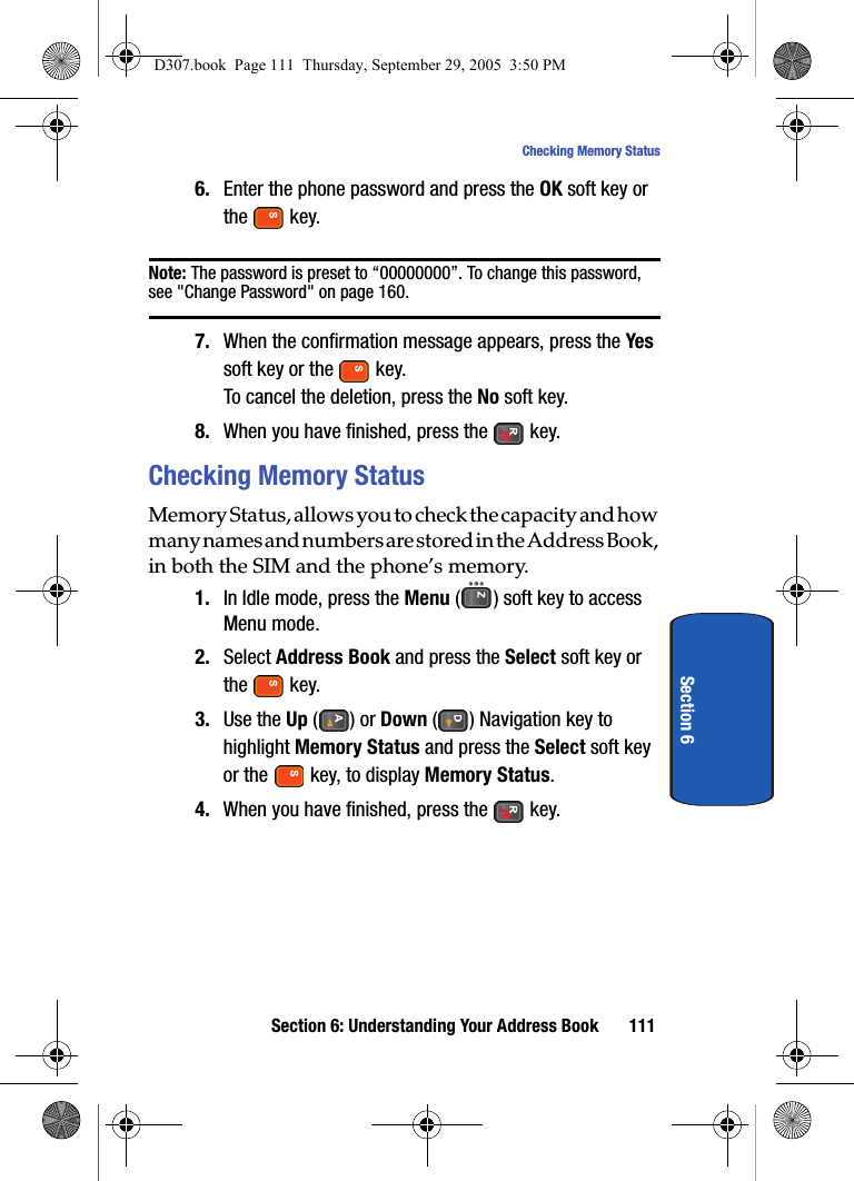 Section 6: Understanding Your Address Book 111Checking Memory StatusSection 66. Enter the phone password and press the OK soft key or the key.Note: The password is preset to “00000000”. To change this password, see "Change Password" on page 160.7. When the confirmation message appears, press the Yes soft key or the key.To cancel the deletion, press the No soft key.8. When you have finished, press the key.Checking Memory StatusMemory Status, allows you to check the capacity and how many names and numbers are stored in the Address Book, in both the SIM and the phone’s memory. 1. In Idle mode, press the Menu ( ) soft key to access Menu mode.2. Select Address Book and press the Select soft key or the key.3. Use the Up () or Down ( ) Navigation key to highlight Memory Status and press the Select soft key or the key, to display Memory Status.4. When you have finished, press the key.D307.book Page 111 Thursday, September 29, 2005 3:50 PM