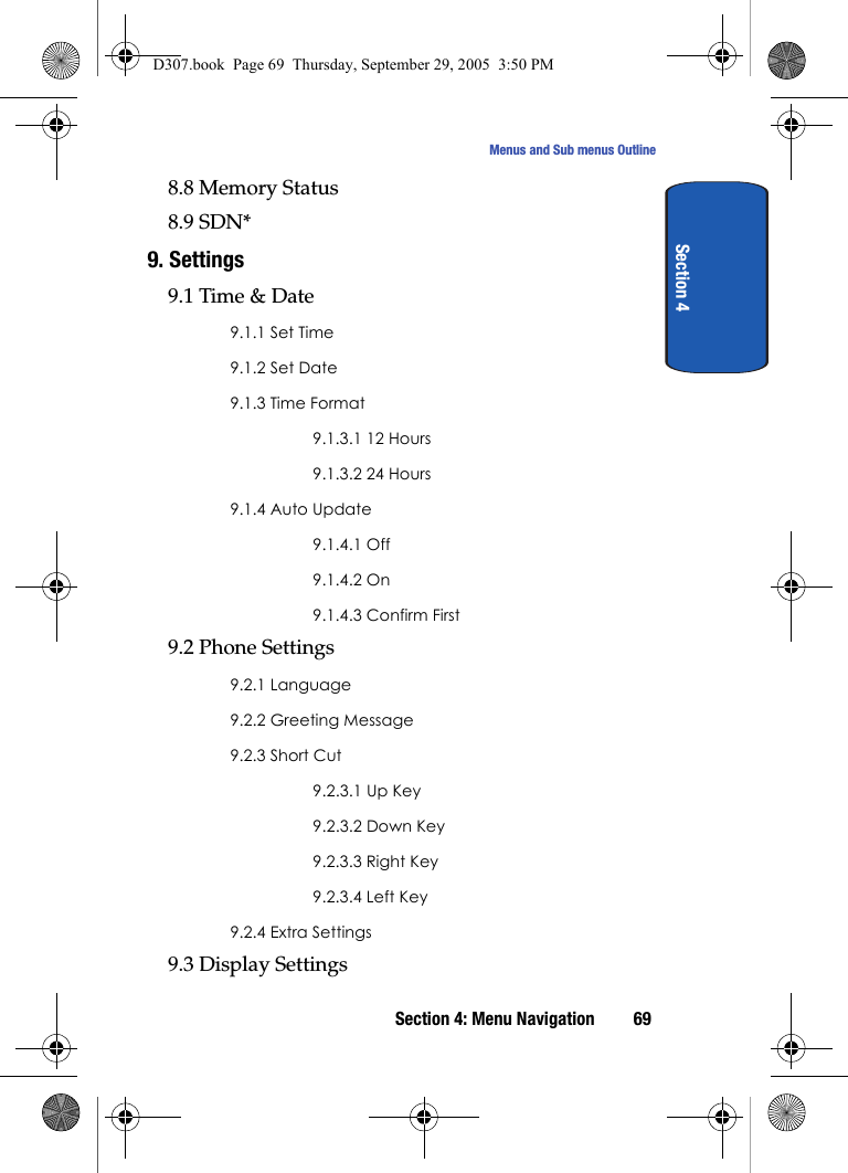 Section 4: Menu Navigation 69Menus and Sub menus OutlineSection 48.8 Memory Status8.9 SDN*9. Settings9.1 Time & Date9.1.1 Set Time9.1.2 Set Date9.1.3 Time Format9.1.3.1 12 Hours9.1.3.2 24 Hours9.1.4 Auto Update9.1.4.1 Off9.1.4.2 On9.1.4.3 Confirm First9.2 Phone Settings9.2.1 Language9.2.2 Greeting Message9.2.3 Short Cut9.2.3.1 Up Key9.2.3.2 Down Key9.2.3.3 Right Key9.2.3.4 Left Key9.2.4 Extra Settings9.3 Display SettingsD307.book Page 69 Thursday, September 29, 2005 3:50 PM