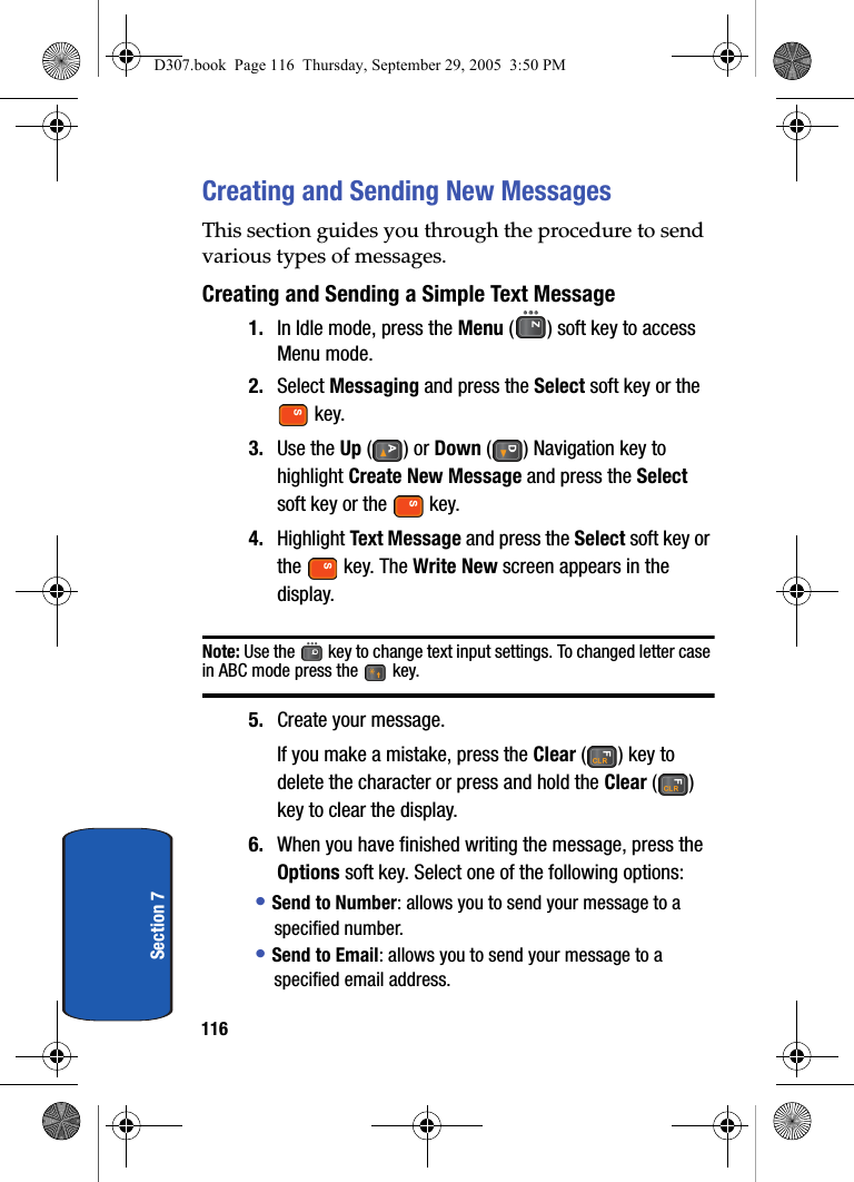 116Section 7Creating and Sending New MessagesThis section guides you through the procedure to send various types of messages.Creating and Sending a Simple Text Message1. In Idle mode, press the Menu ( ) soft key to access Menu mode.2. Select Messaging and press the Select soft key or the key. 3. Use the Up () or Down () Navigation key to highlight Create New Message and press the Select soft key or the key.4. Highlight Text Message and press the Select soft key or the key. The Write New screen appears in the display.Note: Use the key to change text input settings. To changed letter case in ABC mode press the key.5. Create your message.If you make a mistake, press the Clear ( ) key to delete the character or press and hold the Clear () key to clear the display.6. When you have finished writing the message, press the Options soft key. Select one of the following options:• Send to Number: allows you to send your message to a specified number.• Send to Email: allows you to send your message to a specified email address.D307.book Page 116 Thursday, September 29, 2005 3:50 PM