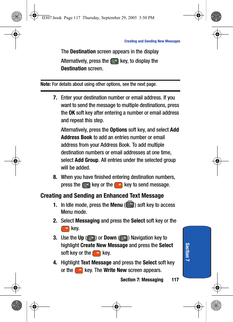Section 7: Messaging 117Creating and Sending New MessagesSection 7The Destination screen appears in the displayAlternatively, press the key, to display the Destination screen.Note: For details about using other options, see the next page.7. Enter your destination number or email address. If you want to send the message to multiple destinations, press the OK soft key after entering a number or email address and repeat this step.Alternatively, press the Options soft key, and select Add Address Book to add an entries number or email address from your Address Book. To add multiple destination numbers or email addresses at one time, select Add Group. All entries under the selected group will be added. 8. When you have finished entering destination numbers, press the key or the key to send message.Creating and Sending an Enhanced Text Message1. In Idle mode, press the Menu ( ) soft key to access Menu mode.2. Select Messaging and press the Select soft key or the key. 3. Use the Up () or Down ( ) Navigation key to highlight Create New Message and press the Select soft key or the key.4. Highlight Text Message and press the Select soft key or the key. The Write New screen appears.D307.book Page 117 Thursday, September 29, 2005 3:50 PM