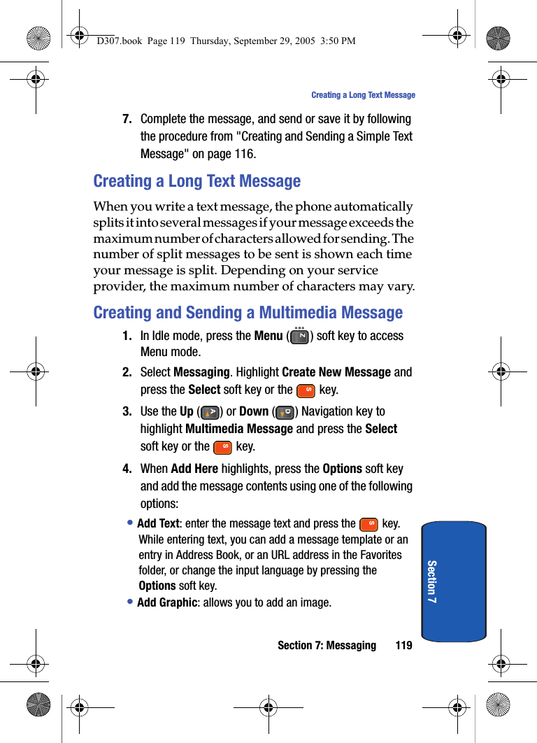 Section 7: Messaging 119Creating a Long Text MessageSection 77. Complete the message, and send or save it by following the procedure from "Creating and Sending a Simple Text Message" on page 116.Creating a Long Text MessageWhen you write a text message, the phone automatically splits it into several messages if your message exceeds the maximum number of characters allowed for sending. The number of split messages to be sent is shown each time your message is split. Depending on your service provider, the maximum number of characters may vary.Creating and Sending a Multimedia Message1. In Idle mode, press the Menu ( ) soft key to access Menu mode.2. Select Messaging. Highlight Create New Message and press the Select soft key or the key.3. Use the Up () or Down ( ) Navigation key to highlight Multimedia Message and press the Select soft key or the key.4. When Add Here highlights, press the Options soft key and add the message contents using one of the following options:• Add Text: enter the message text and press the key. While entering text, you can add a message template or an entry in Address Book, or an URL address in the Favorites folder, or change the input language by pressing the Options soft key.• Add Graphic: allows you to add an image.D307.book Page 119 Thursday, September 29, 2005 3:50 PM