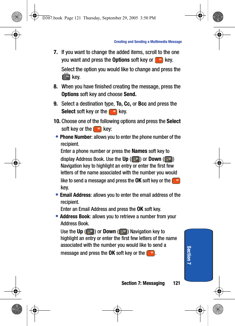 Section 7: Messaging 121Creating and Sending a Multimedia MessageSection 77. If you want to change the added items, scroll to the one you want and press the Options soft key or key.Select the option you would like to change and press the key.8. When you have finished creating the message, press the Options soft key and choose Send.9. Select a destination type, To, Cc, or Bcc and press the Select soft key or the key.10. Choose one of the following options and press the Select soft key or the key:• Phone Number: allows you to enter the phone number of the recipient. Enter a phone number or press the Names soft key to display Address Book. Use the Up () or Down () Navigation key to highlight an entry or enter the first few letters of the name associated with the number you would like to send a message and press the OK soft key or the key.• Email Address: allows you to enter the email address of the recipient. Enter an Email Address and press the OK soft key.• Address Book: allows you to retrieve a number from your Address Book.Use the Up () or Down () Navigation key to highlight an entry or enter the first few letters of the name associated with the number you would like to send a message and press the OK soft key or the .D307.book Page 121 Thursday, September 29, 2005 3:50 PM