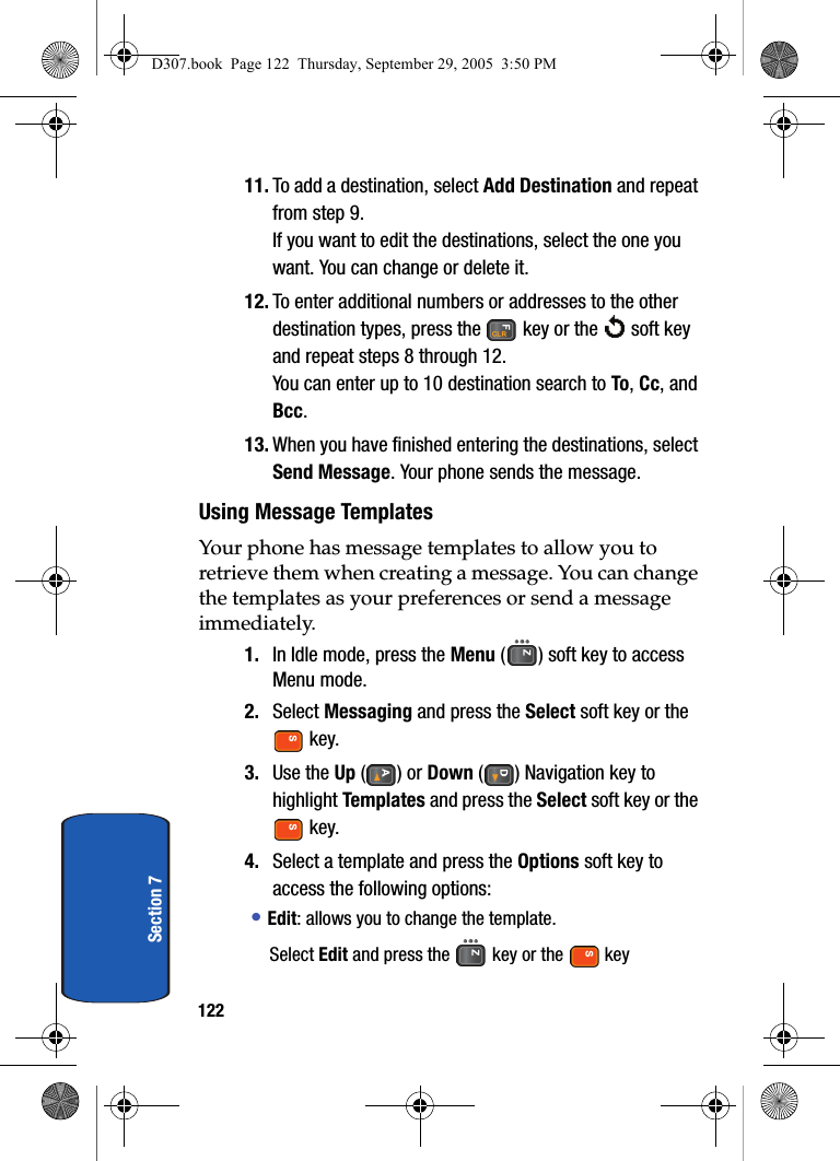 122Section 711. To add a destination, select Add Destination and repeat from step 9.If you want to edit the destinations, select the one you want. You can change or delete it.12. To enter additional numbers or addresses to the other destination types, press the key or the soft key and repeat steps 8 through 12.You can enter up to 10 destination search to To, Cc, and Bcc.13. When you have finished entering the destinations, select Send Message. Your phone sends the message.Using Message TemplatesYour phone has message templates to allow you to retrieve them when creating a message. You can change the templates as your preferences or send a message immediately.1. In Idle mode, press the Menu ( ) soft key to access Menu mode.2. Select Messaging and press the Select soft key or the key.3. Use the Up () or Down ( ) Navigation key to highlight Templates and press the Select soft key or the key.4. Select a template and press the Options soft key to access the following options:• Edit: allows you to change the template.Select Edit and press the key or the key D307.book Page 122 Thursday, September 29, 2005 3:50 PM