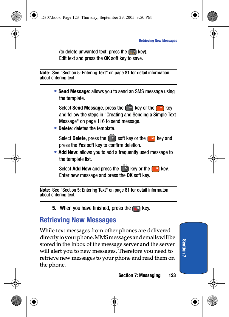 Section 7: Messaging 123Retrieving New MessagesSection 7(to delete unwanted text, press the key). Edit text and press the OK soft key to save.Note: See "Section 5: Entering Text" on page 81 for detail information about entering text.• Send Message: allows you to send an SMS message using the template. Select Send Message, press the key or the key and follow the steps in "Creating and Sending a Simple Text Message" on page 116 to send message.• Delete: deletes the template.Select Delete, press the soft key or the key and press the Yes soft key to confirm deletion.• Add New: allows you to add a frequently used message to the template list.Select Add New and press the key or the key.Enter new message and press the OK soft key.Note: See "Section 5: Entering Text" on page 81 for detail informaton about entering text.5. When you have finished, press the key.Retrieving New MessagesWhile text messages from other phones are delivered directly to your phone, MMS messages and emails will be stored in the Inbox of the message server and the server will alert you to new messages. Therefore you need to retrieve new messages to your phone and read them on the phone.D307.book Page 123 Thursday, September 29, 2005 3:50 PM