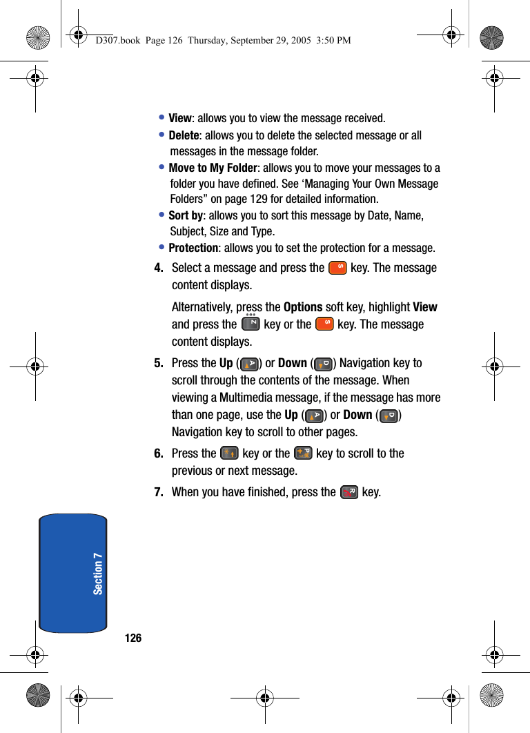 126Section 7• View: allows you to view the message received.• Delete: allows you to delete the selected message or all messages in the message folder.• Move to My Folder: allows you to move your messages to a folder you have defined. See ‘Managing Your Own Message Folders” on page 129 for detailed information.• Sort by: allows you to sort this message by Date, Name, Subject, Size and Type.• Protection: allows you to set the protection for a message.4. Select a message and press the key. The message content displays.Alternatively, press the Options soft key, highlight View and press the key or the key. The message content displays.5. Press the Up () or Down ( ) Navigation key to scroll through the contents of the message. When viewing a Multimedia message, if the message has more than one page, use the Up () or Down () Navigation key to scroll to other pages.6. Press the key or the key to scroll to the previous or next message.7. When you have finished, press the key.D307.book Page 126 Thursday, September 29, 2005 3:50 PM