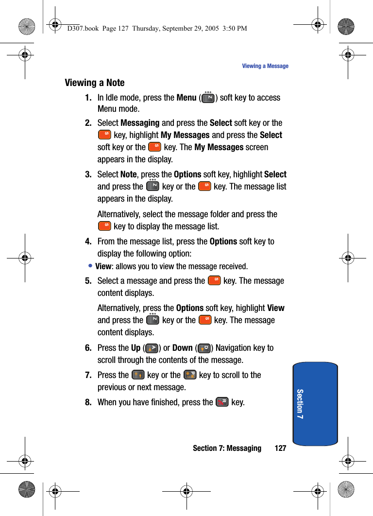 Section 7: Messaging 127Viewing a MessageSection 7Viewing a Note1. In Idle mode, press the Menu ( ) soft key to access Menu mode.2. Select Messaging and press the Select soft key or the key, highlight My Messages and press the Select soft key or the key. The My Messages screen appears in the display.3. Select Note, press the Options soft key, highlight Select and press the key or the key. The message list appears in the display.Alternatively, select the message folder and press the key to display the message list.4. From the message list, press the Options soft key to display the following option:• View: allows you to view the message received.5. Select a message and press the key. The message content displays.Alternatively, press the Options soft key, highlight View and press the key or the key. The message content displays.6. Press the Up () or Down ( ) Navigation key to scroll through the contents of the message.7. Press the key or the key to scroll to the previous or next message.8. When you have finished, press the key.D307.book Page 127 Thursday, September 29, 2005 3:50 PM
