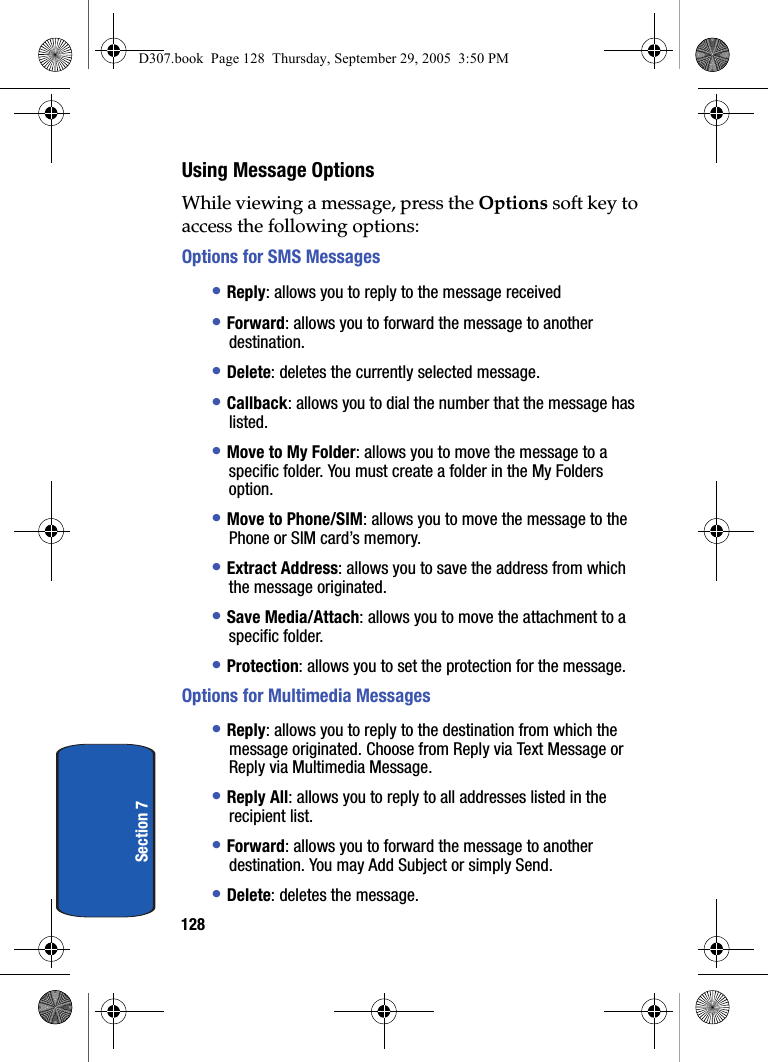 128Section 7Using Message OptionsWhile viewing a message, press the Options soft key to access the following options:Options for SMS Messages• Reply: allows you to reply to the message received• Forward: allows you to forward the message to another destination.• Delete: deletes the currently selected message.• Callback: allows you to dial the number that the message has listed.• Move to My Folder: allows you to move the message to a specific folder. You must create a folder in the My Folders option.• Move to Phone/SIM: allows you to move the message to the Phone or SIM card’s memory.• Extract Address: allows you to save the address from which the message originated.• Save Media/Attach: allows you to move the attachment to a specific folder.• Protection: allows you to set the protection for the message.Options for Multimedia Messages• Reply: allows you to reply to the destination from which the message originated. Choose from Reply via Text Message or Reply via Multimedia Message.• Reply All: allows you to reply to all addresses listed in the recipient list.• Forward: allows you to forward the message to another destination. You may Add Subject or simply Send.• Delete: deletes the message.D307.book Page 128 Thursday, September 29, 2005 3:50 PM