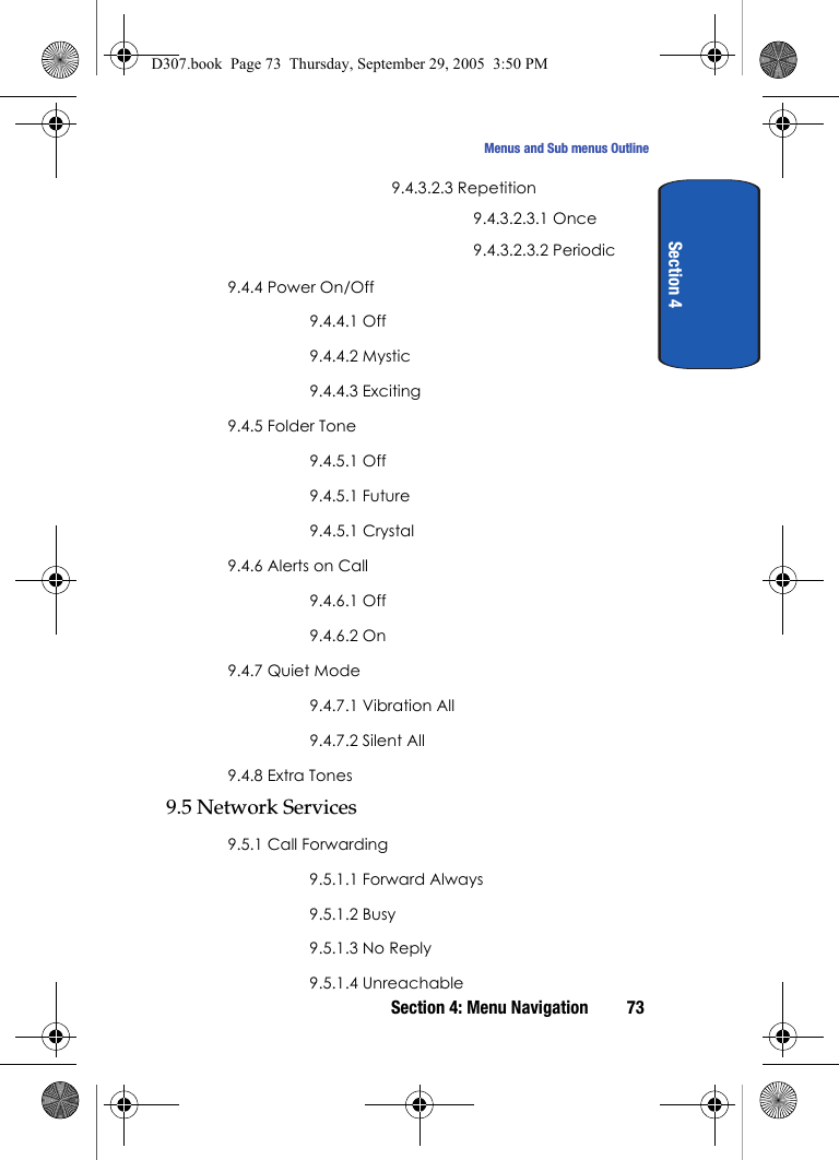 Section 4: Menu Navigation 73Menus and Sub menus OutlineSection 49.4.3.2.3 Repetition9.4.3.2.3.1 Once9.4.3.2.3.2 Periodic9.4.4 Power On/Off9.4.4.1 Off9.4.4.2 Mystic9.4.4.3 Exciting9.4.5 Folder Tone9.4.5.1 Off9.4.5.1 Future9.4.5.1 Crystal9.4.6 Alerts on Call9.4.6.1 Off9.4.6.2 On9.4.7 Quiet Mode9.4.7.1 Vibration All9.4.7.2 Silent All9.4.8 Extra Tones9.5 Network Services9.5.1 Call Forwarding9.5.1.1 Forward Always9.5.1.2 Busy9.5.1.3 No Reply9.5.1.4 UnreachableD307.book Page 73 Thursday, September 29, 2005 3:50 PM