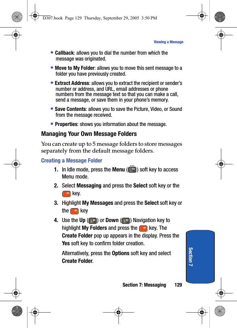 Section 7: Messaging 129Viewing a MessageSection 7• Callback: allows you to dial the number from which the message was originated.• Move to My Folder: allows you to move this sent message to a folder you have previously created.• Extract Address: allows you to extract the recipient or sender’s number or address, and URL, email addresses or phone numbers from the message text so that you can make a call, send a message, or save them in your phone’s memory.• Save Contents: allows you to save the Picture, Video, or Sound from the message received.• Properties: shows you information about the message.Managing Your Own Message FoldersYou can create up to 5 message folders to store messages separately from the default message folders.Creating a Message Folder1. In Idle mode, press the Menu ( ) soft key to access Menu mode.2. Select Messaging and press the Select soft key or the key. 3. Highlight My Messages and press the Select soft key or the key4. Use the Up () or Down ( ) Navigation key to highlight My Folders and press the key. The Create Folder pop up appears in the display. Press the Yes soft key to confirm folder creation.Alternatively, press the Options soft key and select Create Folder.D307.book Page 129 Thursday, September 29, 2005 3:50 PM