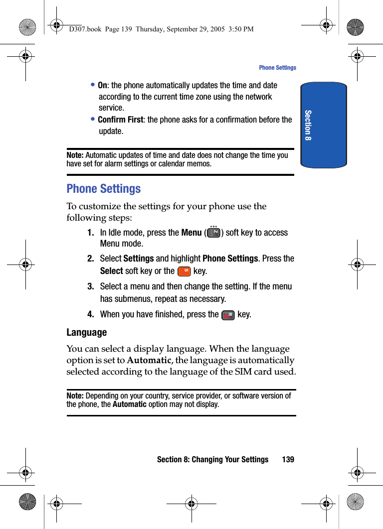 Section 8: Changing Your Settings 139Phone SettingsSection 8• On: the phone automatically updates the time and date according to the current time zone using the network service.• Confirm First: the phone asks for a confirmation before the update.Note: Automatic updates of time and date does not change the time you have set for alarm settings or calendar memos.Phone SettingsTo customize the settings for your phone use the following steps:1. In Idle mode, press the Menu ( ) soft key to access Menu mode.2. Select Settings and highlight Phone Settings. Press the Select soft key or the key.3. Select a menu and then change the setting. If the menu has submenus, repeat as necessary.4. When you have finished, press the key.LanguageYou can select a display language. When the language option is set to Automatic, the language is automatically selected according to the language of the SIM card used.Note: Depending on your country, service provider, or software version of the phone, the Automatic option may not display.D307.book Page 139 Thursday, September 29, 2005 3:50 PM