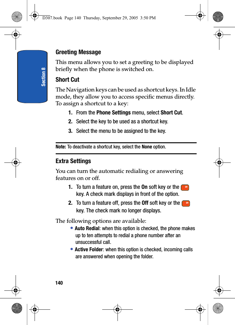 Section 8140Greeting MessageThis menu allows you to set a greeting to be displayed briefly when the phone is switched on.Short CutThe Navigation keys can be used as shortcut keys. In Idle mode, they allow you to access specific menus directly.To assign a shortcut to a key:1. From the Phone Settings menu, select Short Cut.2. Select the key to be used as a shortcut key.3. Select the menu to be assigned to the key.Note: To deactivate a shortcut key, select the None option.Extra SettingsYou can turn the automatic redialing or answering features on or off.1. To turn a feature on, press the On soft key or the key. A check mark displays in front of the option.2. To turn a feature off, press the Off soft key or the key. The check mark no longer displays.The following options are available:• Auto Redial: when this option is checked, the phone makes up to ten attempts to redial a phone number after an unsuccessful call.• Active Folder: when this option is checked, incoming calls are answered when opening the folder.D307.book Page 140 Thursday, September 29, 2005 3:50 PM