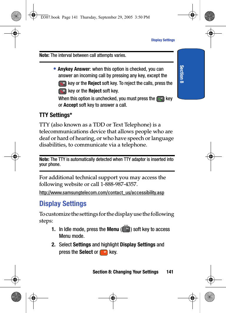 Section 8: Changing Your Settings 141Display SettingsSection 8Note: The interval between call attempts varies.• Anykey Answer: when this option is checked, you can answer an incoming call by pressing any key, except the key or the Reject soft key. To reject the calls, press the key or the Reject soft key.When this option is unchecked, you must press the key or Accept soft key to answer a call.TTY Settings*TTY (also known as a TDD or Text Telephone) is a telecommunications device that allows people who are deaf or hard of hearing, or who have speech or language disabilities, to communicate via a telephone.Note: The TTY is automatically detected when TTY adaptor is inserted into your phone.For additional technical support you may access the following website or call 1-888-987-4357. http://www.samsungtelecom.com/contact_us/accessibility.aspDisplay SettingsTo customize the settings for the display use the following steps:1. In Idle mode, press the Menu ( ) soft key to access Menu mode.2. Select Settings and highlight Display Settings and press the Select or key.D307.book Page 141 Thursday, September 29, 2005 3:50 PM