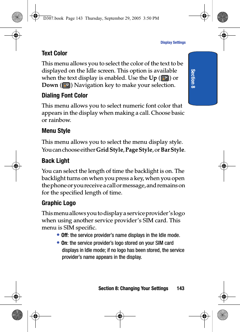 Section 8: Changing Your Settings 143Display SettingsSection 8Text Color This menu allows you to select the color of the text to be displayed on the Idle screen. This option is available when the text display is enabled. Use the Up () or Down () Navigation key to make your selection.Dialing Font ColorThis menu allows you to select numeric font color that appears in the display when making a call. Choose basic or rainbow.Menu StyleThis menu allows you to select the menu display style. You can choose either Grid Style, Page Style, or Bar Style.Back LightYou can select the length of time the backlight is on. The backlight turns on when you press a key, when you open the phone or you receive a call or message, and remains on for the specified length of time. Graphic LogoThis menu allows you to display a service provider’s logo when using another service provider’s SIM card. This menu is SIM specific.• Off: the service provider’s name displays in the Idle mode.• On: the service provider’s logo stored on your SIM card displays in Idle mode; if no logo has been stored, the service provider’s name appears in the display.D307.book Page 143 Thursday, September 29, 2005 3:50 PM