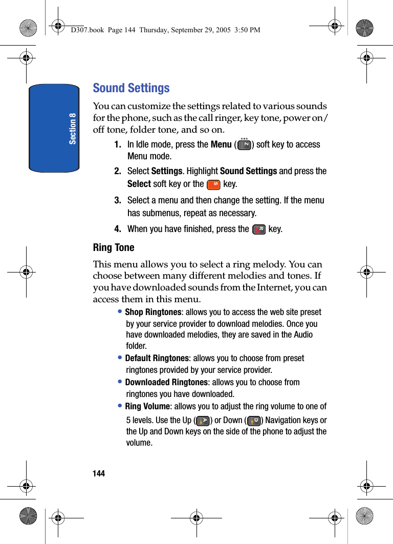 Section 8144Sound SettingsYou can customize the settings related to various sounds for the phone, such as the call ringer, key tone, power on/off tone, folder tone, and so on.1. In Idle mode, press the Menu ( ) soft key to access Menu mode.2. Select Settings. Highlight Sound Settings and press the Select soft key or the key.3. Select a menu and then change the setting. If the menu has submenus, repeat as necessary.4. When you have finished, press the key.Ring ToneThis menu allows you to select a ring melody. You can choose between many different melodies and tones. If you have downloaded sounds from the Internet, you can access them in this menu.• Shop Ringtones: allows you to access the web site preset by your service provider to download melodies. Once you have downloaded melodies, they are saved in the Audio folder.• Default Ringtones: allows you to choose from preset ringtones provided by your service provider.• Downloaded Ringtones: allows you to choose from ringtones you have downloaded.• Ring Volume: allows you to adjust the ring volume to one of 5 levels. Use the Up ( ) or Down ( ) Navigation keys or the Up and Down keys on the side of the phone to adjust the volume.D307.book Page 144 Thursday, September 29, 2005 3:50 PM