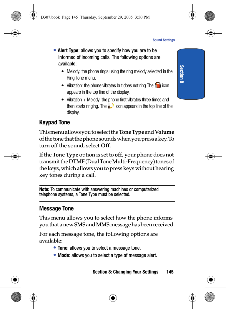 Section 8: Changing Your Settings 145Sound SettingsSection 8• Alert Type: allows you to specify how you are to be informed of incoming calls. The following options are available:• Melody: the phone rings using the ring melody selected in the Ring Tone menu.• Vibration: the phone vibrates but does not ring.The icon appears in the top line of the display. • Vibration + Melody: the phone first vibrates three times and then starts ringing. The icon appears in the top line of the display. Keypad ToneThis menu allows you to select the To n e Ty p e and Vol ume of the tone that the phone sounds when you press a key. To turn off the sound, select Off.If the Tone Type option is set to off, your phone does not transmit the DTMF (Dual Tone Multi-Frequency) tones of the keys, which allows you to press keys without hearing key tones during a call.Note: To communicate with answering machines or computerized telephone systems, a Tone Type must be selected.Message ToneThis menu allows you to select how the phone informs you that a new SMS and MMS message has been received.For each message tone, the following options are available:• Tone: allows you to select a message tone.• Mode: allows you to select a type of message alert.D307.book Page 145 Thursday, September 29, 2005 3:50 PM