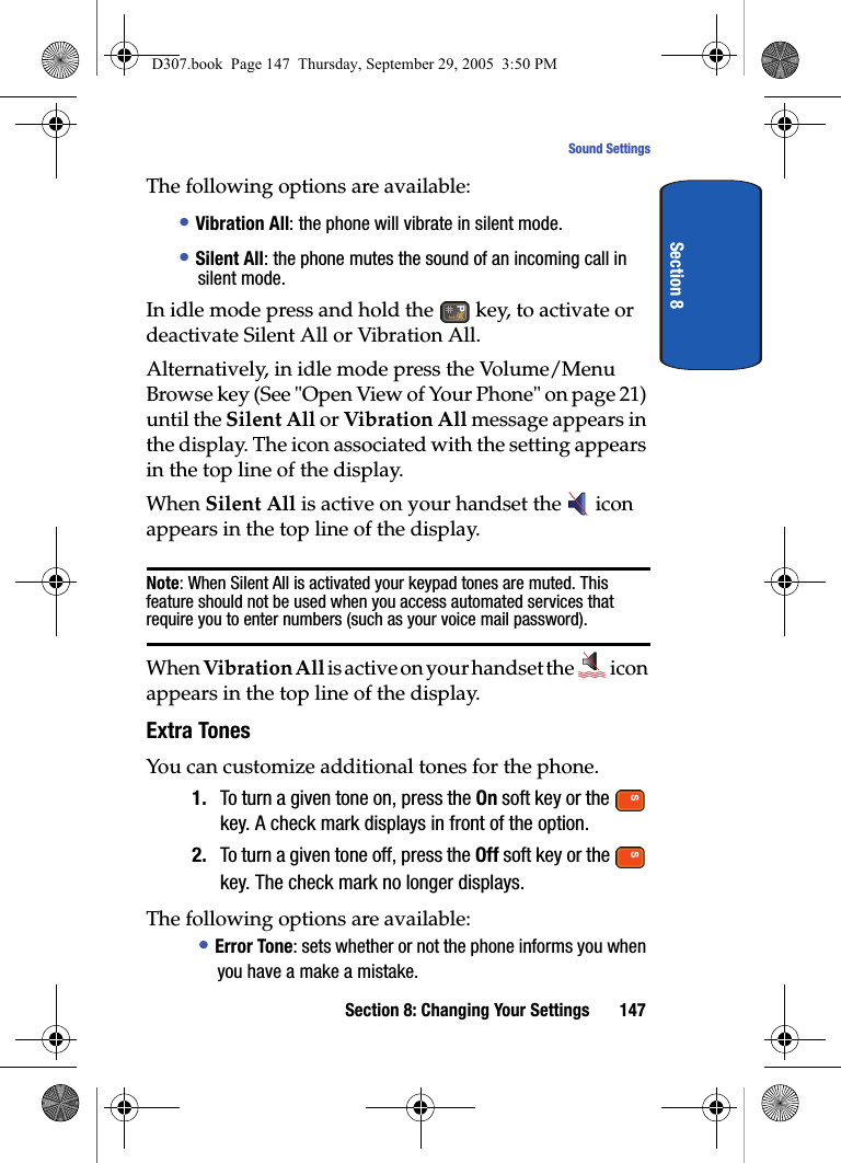 Section 8: Changing Your Settings 147Sound SettingsSection 8The following options are available:• Vibration All: the phone will vibrate in silent mode.• Silent All: the phone mutes the sound of an incoming call in silent mode. In idle mode press and hold the key, to activate or deactivate Silent All or Vibration All. Alternatively, in idle mode press the Volume/Menu Browse key (See "Open View of Your Phone" on page 21) until the Silent All or Vibration All message appears in the display. The icon associated with the setting appears in the top line of the display.When Silent All is active on your handset the icon appears in the top line of the display.Note: When Silent All is activated your keypad tones are muted. This feature should not be used when you access automated services that require you to enter numbers (such as your voice mail password).When Vibration All is active on your handset the icon appears in the top line of the display.Extra TonesYou can customize additional tones for the phone.1. To turn a given tone on, press the On soft key or the key. A check mark displays in front of the option.2. To turn a given tone off, press the Off soft key or the key. The check mark no longer displays.The following options are available:• Error Tone: sets whether or not the phone informs you when you have a make a mistake.D307.book Page 147 Thursday, September 29, 2005 3:50 PM