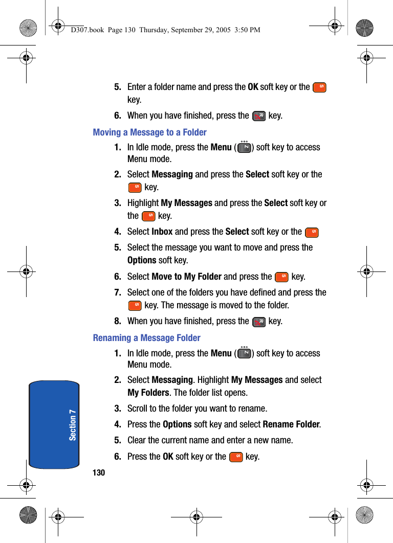 130Section 75. Enter a folder name and press the OK soft key or the key.6. When you have finished, press the key.Moving a Message to a Folder1. In Idle mode, press the Menu ( ) soft key to access Menu mode.2. Select Messaging and press the Select soft key or the key. 3. Highlight My Messages and press the Select soft key or the key.4. Select Inbox and press the Select soft key or the5. Select the message you want to move and press the Options soft key.6. Select Move to My Folder and press the key.7. Select one of the folders you have defined and press the key. The message is moved to the folder.8. When you have finished, press the key.Renaming a Message Folder1. In Idle mode, press the Menu ( ) soft key to access Menu mode.2. Select Messaging. Highlight My Messages and select My Folders. The folder list opens.3. Scroll to the folder you want to rename.4. Press the Options soft key and select Rename Folder.5. Clear the current name and enter a new name.6. Press the OK soft key or the key.D307.book Page 130 Thursday, September 29, 2005 3:50 PM
