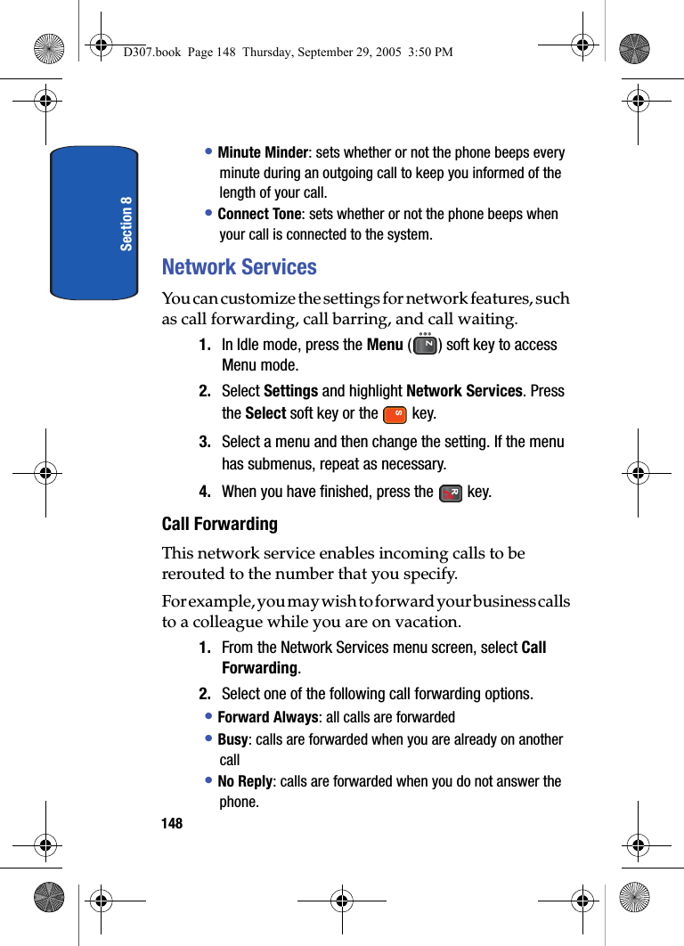 Section 8148• Minute Minder: sets whether or not the phone beeps every minute during an outgoing call to keep you informed of the length of your call.• Connect Tone: sets whether or not the phone beeps when your call is connected to the system.Network ServicesYou can customize the settings for network features, such as call forwarding, call barring, and call waiting.1. In Idle mode, press the Menu ( ) soft key to access Menu mode.2. Select Settings and highlight Network Services. Press the Select soft key or the key. 3. Select a menu and then change the setting. If the menu has submenus, repeat as necessary.4. When you have finished, press the key.Call ForwardingThis network service enables incoming calls to be rerouted to the number that you specify.For example, you may wish to forward your business calls to a colleague while you are on vacation.1. From the Network Services menu screen, select Call Forwarding.2. Select one of the following call forwarding options.• Forward Always: all calls are forwarded• Busy: calls are forwarded when you are already on another call• No Reply: calls are forwarded when you do not answer the phone.D307.book Page 148 Thursday, September 29, 2005 3:50 PM