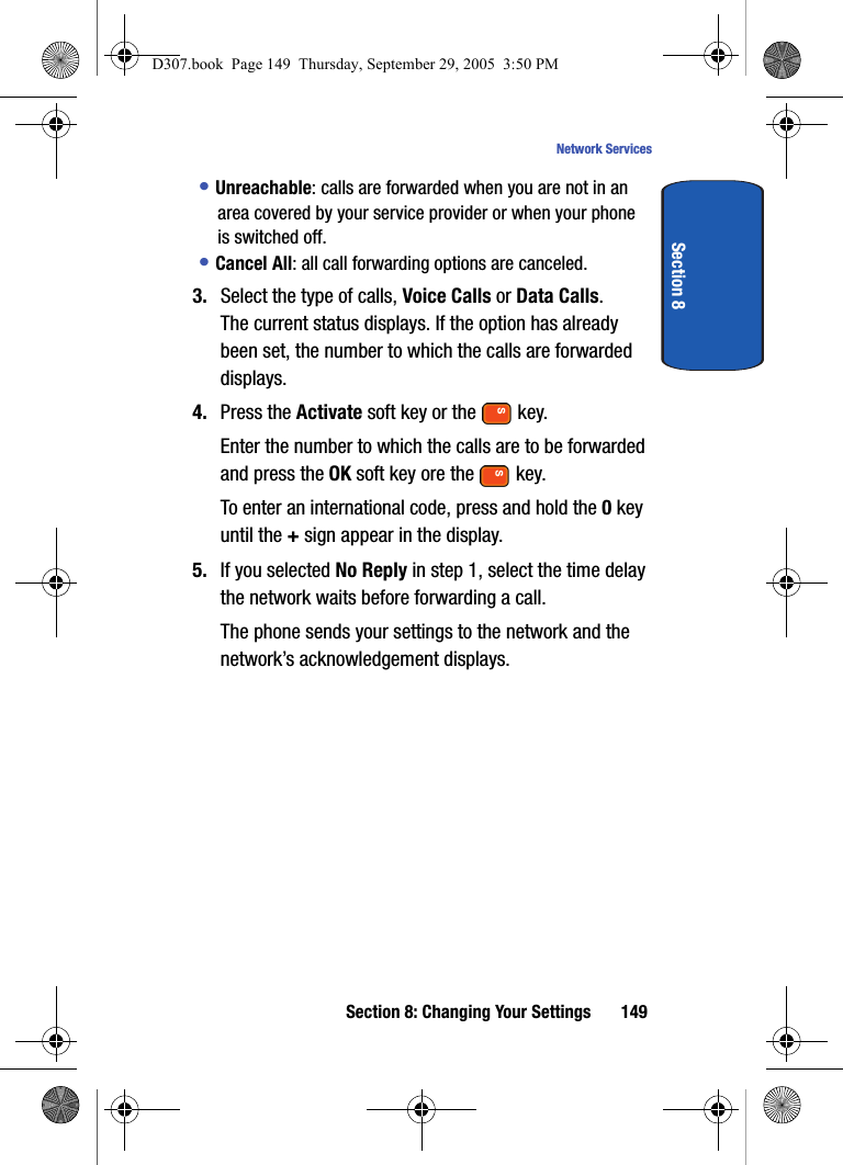Section 8: Changing Your Settings 149Network ServicesSection 8• Unreachable: calls are forwarded when you are not in an area covered by your service provider or when your phone is switched off.• Cancel All: all call forwarding options are canceled.3. Select the type of calls, Voice Calls or Data Calls.The current status displays. If the option has already been set, the number to which the calls are forwarded displays.4. Press the Activate soft key or the key.Enter the number to which the calls are to be forwarded and press the OK soft key ore the key.To enter an international code, press and hold the 0 key until the + sign appear in the display.5. If you selected No Reply in step 1, select the time delay the network waits before forwarding a call.The phone sends your settings to the network and the network’s acknowledgement displays.D307.book Page 149 Thursday, September 29, 2005 3:50 PM