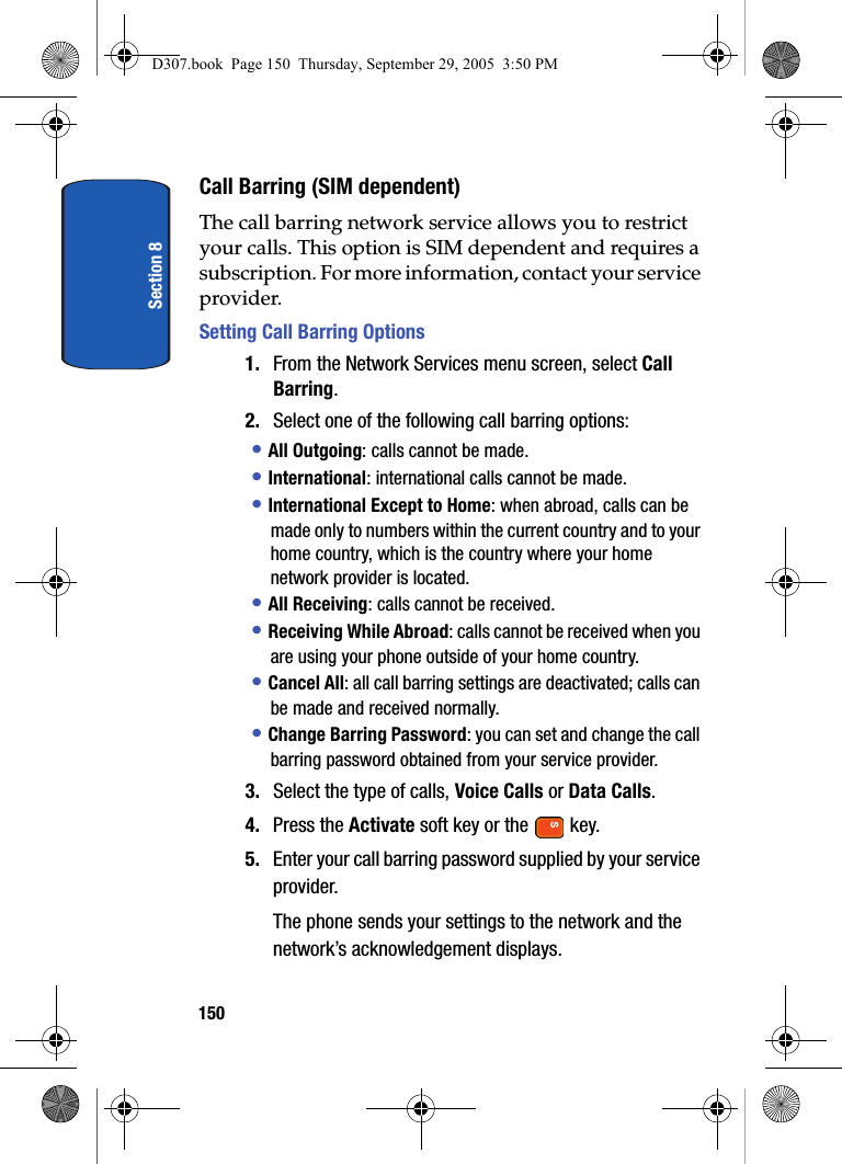 Section 8150Call Barring (SIM dependent)The call barring network service allows you to restrict your calls. This option is SIM dependent and requires a subscription. For more information, contact your service provider.Setting Call Barring Options1. From the Network Services menu screen, select Call Barring.2. Select one of the following call barring options:• All Outgoing: calls cannot be made.• International: international calls cannot be made.• International Except to Home: when abroad, calls can be made only to numbers within the current country and to your home country, which is the country where your home network provider is located.• All Receiving: calls cannot be received.• Receiving While Abroad: calls cannot be received when you are using your phone outside of your home country.• Cancel All: all call barring settings are deactivated; calls can be made and received normally.• Change Barring Password: you can set and change the call barring password obtained from your service provider. 3. Select the type of calls, Voice Calls or Data Calls.4. Press the Activate soft key or the key.5. Enter your call barring password supplied by your service provider.The phone sends your settings to the network and the network’s acknowledgement displays.D307.book Page 150 Thursday, September 29, 2005 3:50 PM