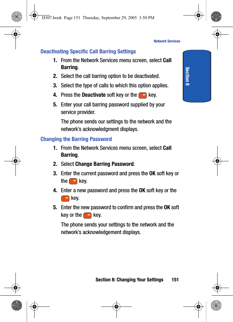 Section 8: Changing Your Settings 151Network ServicesSection 8Deactivating Specific Call Barring Settings1. From the Network Services menu screen, select Call Barring.2. Select the call barring option to be deactivated.3. Select the type of calls to which this option applies.4. Press the Deactivate soft key or the key.5. Enter your call barring password supplied by your service provider.The phone sends our settings to the network and the network’s acknowledgment displays.Changing the Barring Password1. From the Network Services menu screen, select Call Barring.2. Select Change Barring Password.3. Enter the current password and press the OK soft key or the key.4. Enter a new password and press the OK soft key or the key.5. Enter the new password to confirm and press the OK soft key or the key.The phone sends your settings to the network and the network’s acknowledgement displays.D307.book Page 151 Thursday, September 29, 2005 3:50 PM