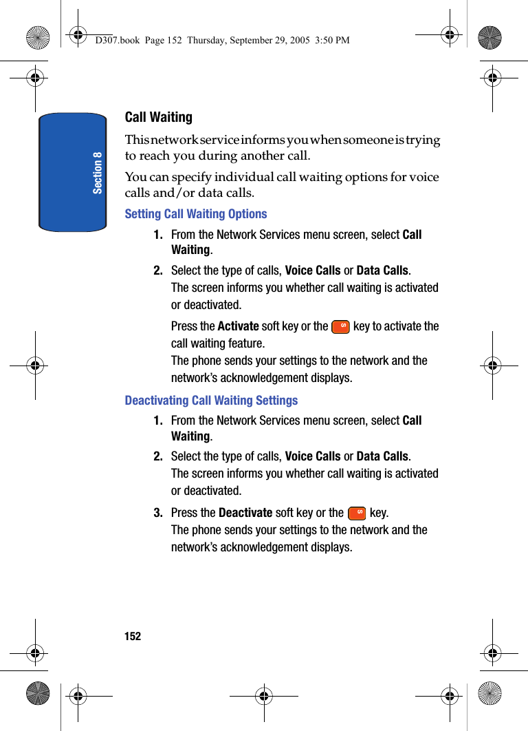 Section 8152Call WaitingThis network service informs you when someone is trying to reach you during another call.You can specify individual call waiting options for voice calls and/or data calls.Setting Call Waiting Options1. From the Network Services menu screen, select Call Waiting.2. Select the type of calls, Voice Calls or Data Calls.The screen informs you whether call waiting is activated or deactivated.Press the Activate soft key or the key to activate the call waiting feature.The phone sends your settings to the network and the network’s acknowledgement displays.Deactivating Call Waiting Settings1. From the Network Services menu screen, select Call Waiting.2. Select the type of calls, Voice Calls or Data Calls.The screen informs you whether call waiting is activated or deactivated.3. Press the Deactivate soft key or the key.The phone sends your settings to the network and the network’s acknowledgement displays.D307.book Page 152 Thursday, September 29, 2005 3:50 PM