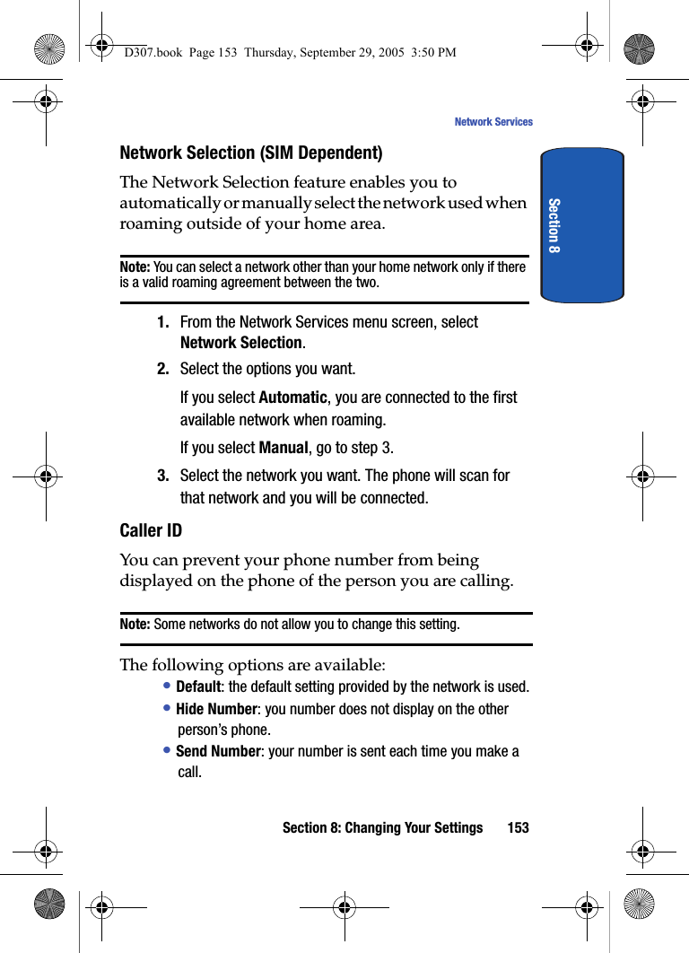Section 8: Changing Your Settings 153Network ServicesSection 8Network Selection (SIM Dependent)The Network Selection feature enables you to automatically or manually select the network used when roaming outside of your home area.Note: You can select a network other than your home network only if there is a valid roaming agreement between the two.1. From the Network Services menu screen, select Network Selection.2. Select the options you want.If you select Automatic, you are connected to the first available network when roaming.If you select Manual, go to step 3.3. Select the network you want. The phone will scan for that network and you will be connected.Caller IDYou can prevent your phone number from being displayed on the phone of the person you are calling.Note: Some networks do not allow you to change this setting.The following options are available:• Default: the default setting provided by the network is used.• Hide Number: you number does not display on the other person’s phone.• Send Number: your number is sent each time you make a call.D307.book Page 153 Thursday, September 29, 2005 3:50 PM