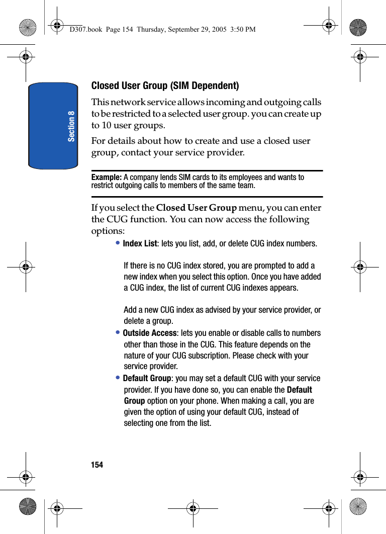 Section 8154Closed User Group (SIM Dependent)This network service allows incoming and outgoing calls to be restricted to a selected user group. you can create up to 10 user groups.For details about how to create and use a closed user group, contact your service provider.Example: A company lends SIM cards to its employees and wants to restrict outgoing calls to members of the same team.If you select the Closed User Group menu, you can enter the CUG function. You can now access the following options:• Index List: lets you list, add, or delete CUG index numbers.If there is no CUG index stored, you are prompted to add a new index when you select this option. Once you have added a CUG index, the list of current CUG indexes appears.Add a new CUG index as advised by your service provider, or delete a group.• Outside Access: lets you enable or disable calls to numbers other than those in the CUG. This feature depends on the nature of your CUG subscription. Please check with your service provider.• Default Group: you may set a default CUG with your service provider. If you have done so, you can enable the Default Group option on your phone. When making a call, you are given the option of using your default CUG, instead of selecting one from the list.D307.book Page 154 Thursday, September 29, 2005 3:50 PM