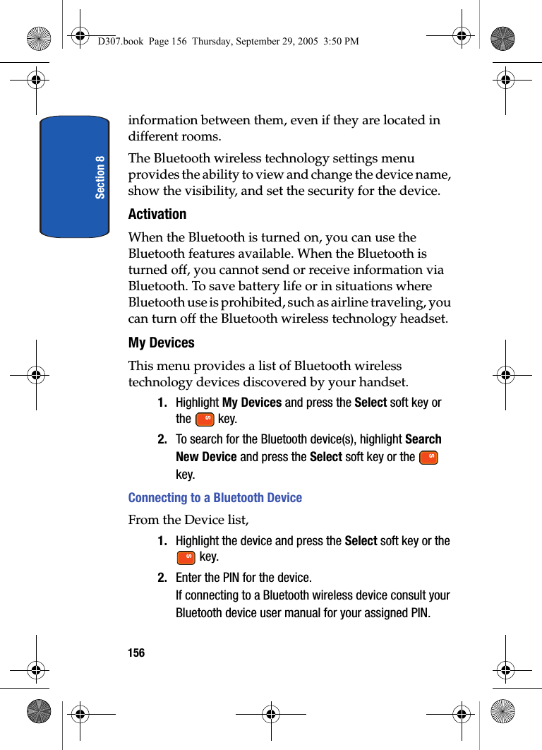 Section 8156information between them, even if they are located in different rooms.The Bluetooth wireless technology settings menu provides the ability to view and change the device name, show the visibility, and set the security for the device.ActivationWhen the Bluetooth is turned on, you can use the Bluetooth features available. When the Bluetooth is turned off, you cannot send or receive information via Bluetooth. To save battery life or in situations where Bluetooth use is prohibited, such as airline traveling, you can turn off the Bluetooth wireless technology headset.My DevicesThis menu provides a list of Bluetooth wireless technology devices discovered by your handset.1. Highlight My Devices and press the Select soft key or the key.2. To search for the Bluetooth device(s), highlight Search New Device and press the Select soft key or the key.Connecting to a Bluetooth DeviceFrom the Device list,1. Highlight the device and press the Select soft key or the key.2. Enter the PIN for the device. If connecting to a Bluetooth wireless device consult your Bluetooth device user manual for your assigned PIN.D307.book Page 156 Thursday, September 29, 2005 3:50 PM
