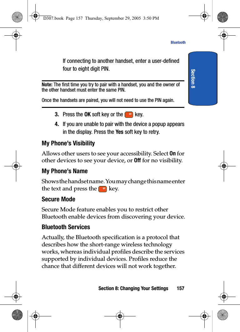 Section 8: Changing Your Settings 157BluetoothSection 8If connecting to another handset, enter a user-defined four to eight digit PIN. Note: The first time you try to pair with a handset, you and the owner of the other handset must enter the same PIN. Once the handsets are paired, you will not need to use the PIN again.3. Press the OK soft key or the key.4. If you are unable to pair with the device a popup appears in the display. Press the Yes soft key to retry.My Phone’s VisibilityAllows other users to see your accessibility. Select On for other devices to see your device, or Off for no visibility.My Phone’s NameShows the handset name. You may change this name enter the text and press the key.Secure ModeSecure Mode feature enables you to restrict other Bluetooth enable devices from discovering your device.Bluetooth ServicesActually, the Bluetooth specification is a protocol that describes how the short-range wireless technology works, whereas individual profiles describe the services supported by individual devices. Profiles reduce the chance that different devices will not work together.D307.book Page 157 Thursday, September 29, 2005 3:50 PM